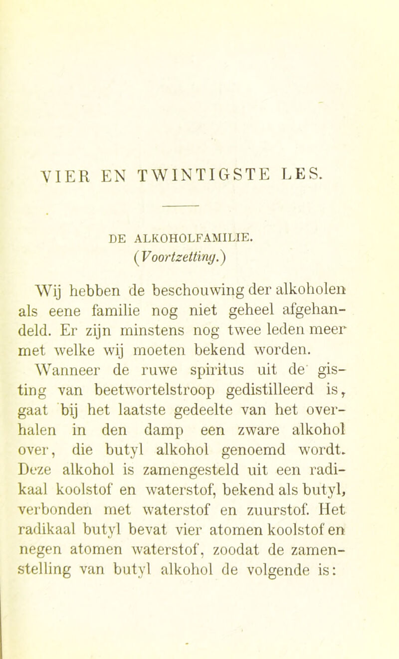 DE ALKOHOLFAMILIE. (Voortzetting.) Wij hebben de beschouwing der alkoholen als eene familie nog niet geheel afgehan- deld. Er zijn minstens nog twee leden meer met welke wij moeten bekend worden. Wanneer de ruwe spiritus uit de gis- ting van beetwortelstroop gedistilleerd isT gaat bij het laatste gedeelte van het over- halen in den damp een zware alkohol over, die butyl alkohol genoemd wordt. Deze alkohol is zamengesteld uit een radi- kaal koolstof en waterstof, bekend als butyl, verbonden met waterstof en zuurstof. Het radikaal butyl bevat vier atomen koolstof en negen atomen waterstof, zoodat de zamen- stelling van butyl alkohol de volgende is: