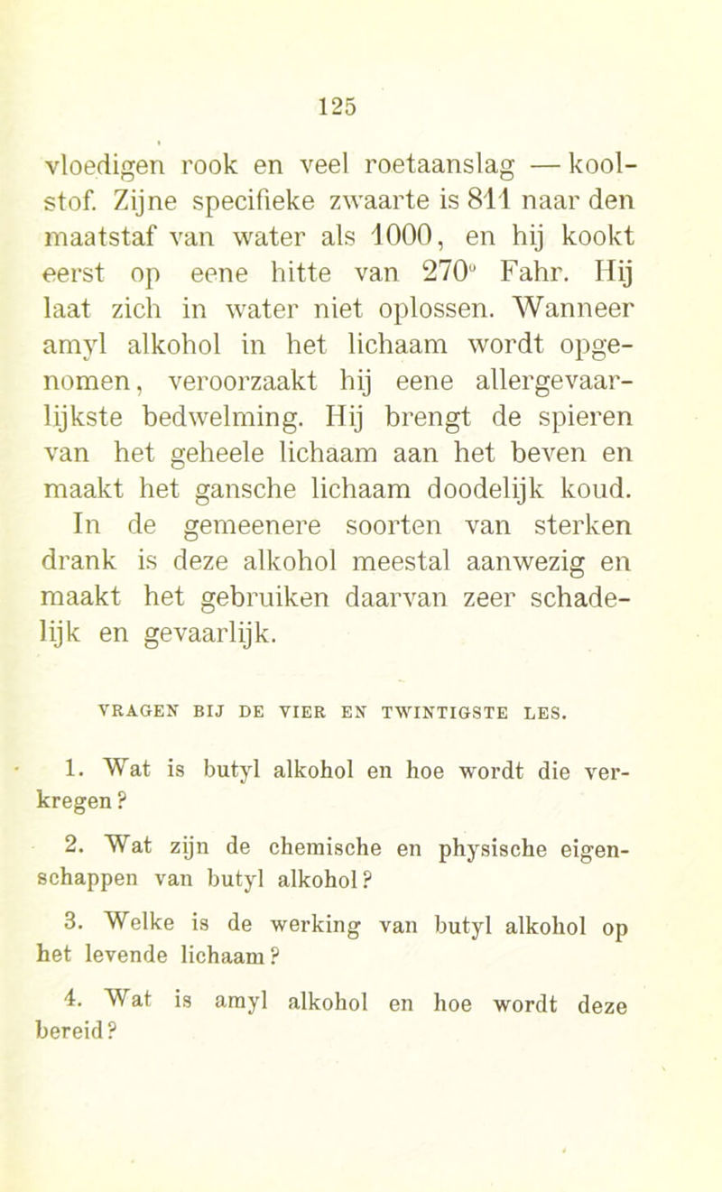 vloedigen rook en veel roetaanslag — kool- stof. Zijne specifieke zwaarte is 811 naar den maatstaf van water als 1000, en hij kookt eerst op eene hitte van 270u Fahr. Hij laat zich in water niet oplossen. Wanneer amyl alkohol in het lichaam wordt opge- nomen, veroorzaakt hij eene allergevaar- lijkste bedwelming. Hij brengt de spieren van het geheele lichaam aan het beven en maakt het gansche lichaam doodelijk koud. In de gemeenere soorten van sterken drank is deze alkohol meestal aanwezig en maakt het gebruiken daarvan zeer schade- lijk en gevaarlijk. VRAGEN BIJ DE VIER EN TWINTIGSTE LES. 1. Wat is butyl alkohol en hoe wordt die ver- kregen ? 2. Wat zijn de chemische en physische eigen- schappen van butyl alkohol? 3. Welke is de werking van butyl alkohol op het levende lichaam? 4. Wat is amyl alkohol en hoe wordt deze bereid?