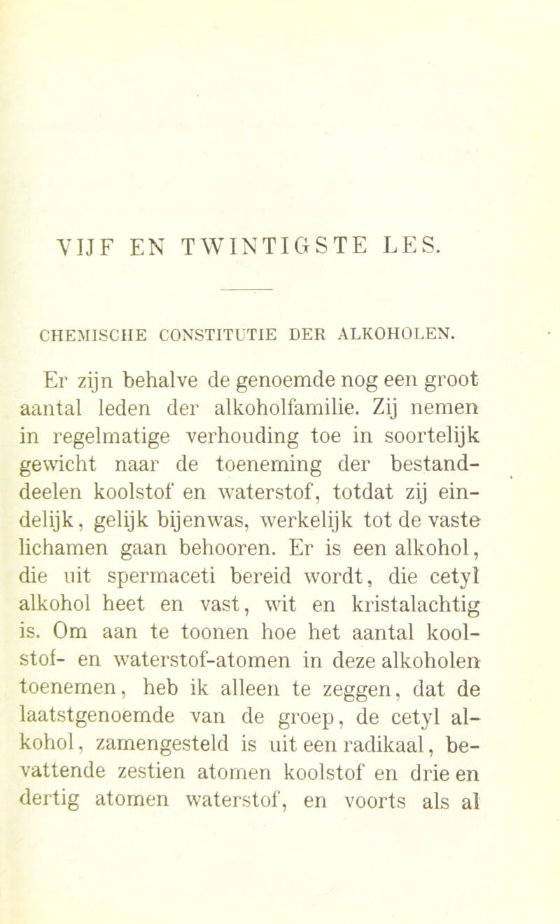 CHEMISCHE CONSTITUTIE DER ALKOHOLEN. Er zijn behalve de genoemde nog een groot aantal leden der alkoholfamilie. Zij nemen in regelmatige verhouding toe in soortelijk gewacht naar de toeneming der bestand- deelen koolstof en waterstof, totdat zij ein- delijk , gelijk bijenwas, werkelijk tot de vaste lichamen gaan belmoren. Er is een alkohol, die uit spermaceti bereid wordt, die cetyl alkohol heet en vast, wit en kristalachtig is. Om aan te toonen hoe het aantal kool- stof- en waterstof-atomen in deze alkoholen toenemen, heb ik alleen te zeggen, dat de laatstgenoemde van de groep, de cetyl al- kohol , zamengesteld is uit een radikaal, be- vattende zestien atomen koolstof en drie en dertig atomen waterstof, en voorts als al