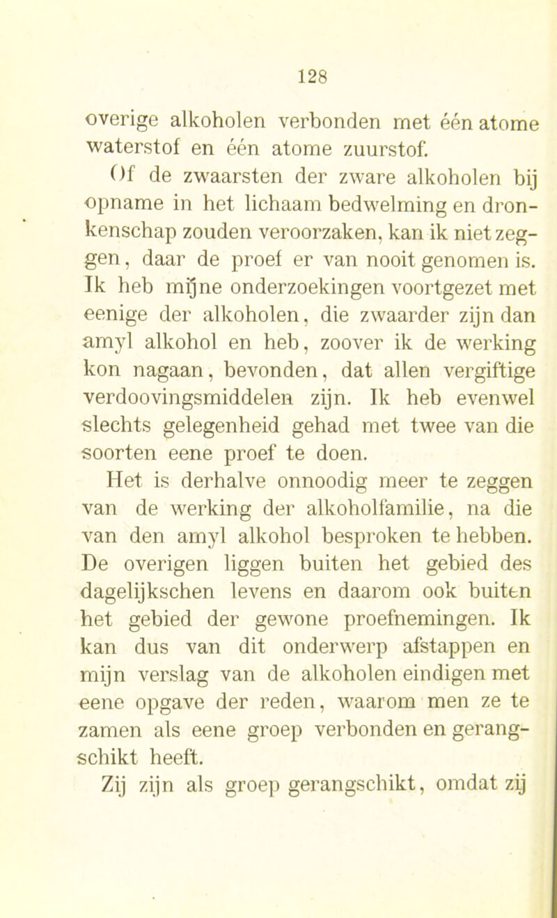 overige alkoholen verbonden met één atome waterstof en één atome zuurstof. Of de zwaarsten der zware alkoholen bij opname in het lichaam bedwelming en dron- kenschap zouden veroorzaken, kan ik niet zeg- gen , daar de proef er van nooit genomen is. Ik heb mijne onderzoekingen voortgezet met eenige der alkoholen, die zwaarder zijn dan amyl alkohol en heb, zoover ik de werking kon nagaan, bevonden, dat allen vergiftige verdoovingsmiddelen zijn. Ik heb evenwel slechts gelegenheid gehad met twee van die soorten eene proef te doen. Het is derhalve onnoodig meer te zeggen van de werking der alkoholfamilie, na die van den amyl alkohol besproken te hebben. De overigen liggen buiten het gebied des dagelijkschen levens en daarom ook buiten het gebied der gewone proefnemingen. Ik kan dus van dit onderwerp afstappen en mijn verslag van de alkoholen eindigen met eene opgave der reden, waarom men ze te zamen als eene groep verbonden en gerang- schikt heeft. Zij zijn als groep gerangschikt, omdat zij