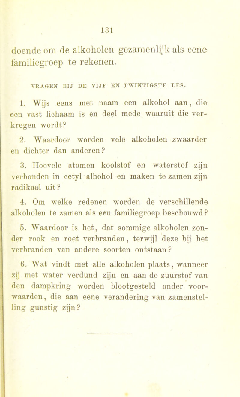 doende om de alkoholen gezamenlijk als eene familiegroep te rekenen. VRAGEN BIJ DE VIJF EN TWINTIGSTE LES. 1. Wijs eens met naam een alkokol aan, die een vast lichaam is en deel mede waaruit die ver- kregen wordt? 2. Waardoor worden vele alkoholen zwaarder en dichter dan anderen ? 3. Hoevele atomen koolstof en waterstof zijn verbonden in cetyl alhohol en maken te zamen zijn radikaal uit? i. Om welke redenen worden de verschillende alkoholen te zamen als een familiegroep beschouwd ? 5. Waardoor is het, dat sommige alkoholen zon- der rook en roet verbranden, terwijl deze bij het verbranden van andere soorten ontstaan? 6. Wat vindt met alle alkoholen plaats, wanneer zij met water verdund zijn en aan de zuurstof van den dampkring worden blootgesteld onder voor- waarden , die aan eene verandering van zamenstel- ling gunstig zijn?