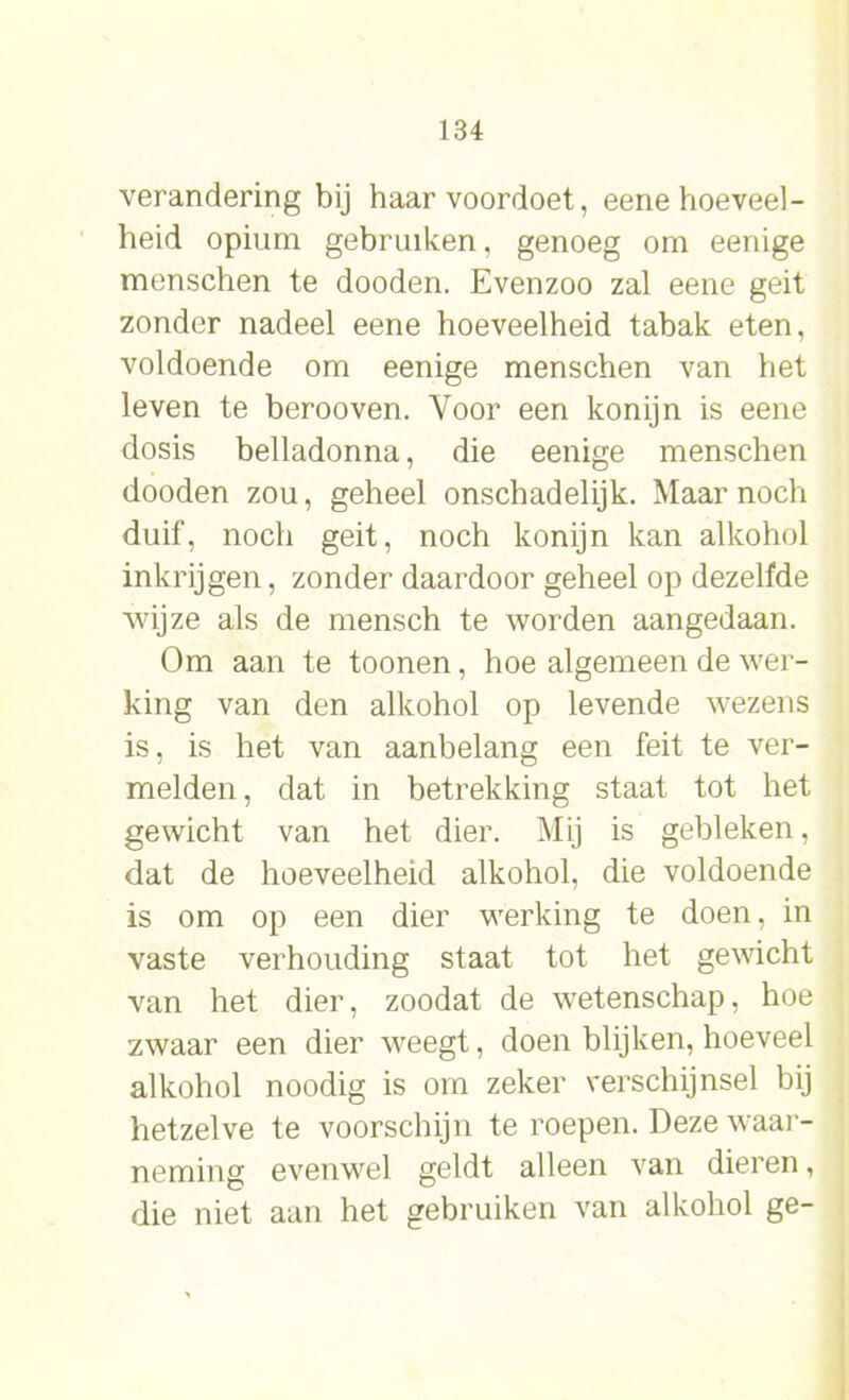 verandering bij haar voordoet, eene hoeveel- heid opium gebruiken. genoeg om eenige menschen te dooden. Evenzoo zal eene geit zonder nadeel eene hoeveelheid tabak eten, voldoende om eenige menschen van het leven te berooven. Voor een konijn is eene dosis belladonna, die eenige menschen dooden zou, geheel onschadelijk. Maar noch duif, noch geit, noch konijn kan alkohol inkrijgen, zonder daardoor geheel op dezelfde wijze als de mensch te worden aangedaan. Om aan te toonen, hoe algemeen de wer- king van den alkohol op levende wezens is, is het van aanbelang een feit te ver- melden , dat in betrekking staat tot het gewicht van het dier. Mij is gebleken, dat de hoeveelheid alkohol, die voldoende is om op een dier werking te doen, in vaste verhouding staat tot het gewicht van het dier, zoodat de wetenschap, hoe zwaar een dier weegt, doen blijken, hoeveel alkohol noodig is om zeker verschijnsel bij hetzelve te voorschijn te roepen. Deze waar- neming evenwel geldt alleen van dieren, die niet aan het gebruiken van alkohol ge-