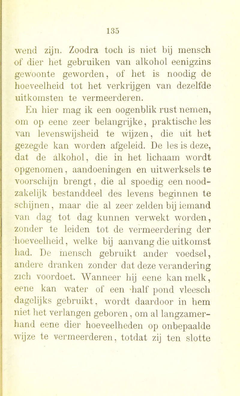 wend zijn. Zoodra toch is niet bij mensch of dier het gebruiken van alkohol eenigzins gewoonte geworden, of het is noodig de hoeveelheid tot het verkrijgen van dezelfde uitkomsten te vermeerderen. En hier mag ik een oogenblik rust nemen, om op eene zeer belangrijke, praktische les van levenswijsheid te wijzen, die uit het gezegde kan worden afgeleid. De les is deze, dat de alkohol, die in het lichaam wordt opgenomen, aandoeningen en uitwerksels te voorschijn brengt, die al spoedig een nood- zakelijk bestanddeel des levens beginnen te schijnen, maar die al zeer zelden bij iemand van dag tot dag kunnen verwekt worden, zonder te leiden tot de vermeerdering der hoeveelheid, welke bij aanvang die uitkomst had. De mensch gebruikt ander voedsel, andere dranken zonder dat deze verandering zich voordoet. Wanneer hij eene kan melk, eene kan water of een 'half pond vleescli dagelijks gebruikt, wordt daardoor in hem niet het verlangen geboren, om al langzamer- hand eene dier hoeveelheden op onbepaalde wijze te vermeerderen, totdat zij ten slotte