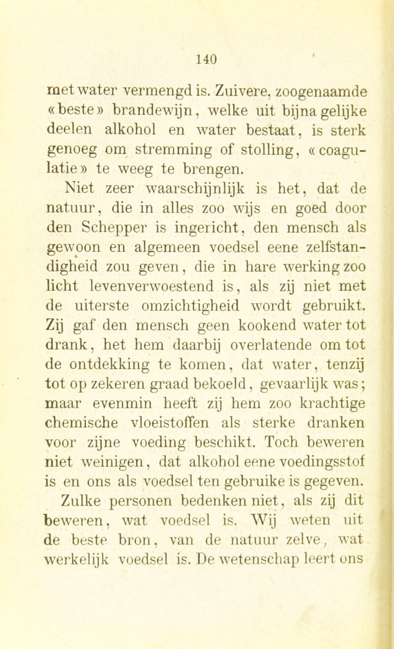 met water vermengd is. Zuivere, zoogenaamde «beste» brandewijn, welke uit bijna gelijke deelen alkohol en water bestaat, is sterk genoeg om stremming of stolling, «coagu- latie» te weeg te brengen. Niet zeer waarschijnlijk is het, dat de natuur, die in alles zoo wijs en goed door den Schepper is ingericht, den mensch als gewoon en algemeen voedsel eene zelfstan- digheid zou geven, die in hare werking zoo licht levenverw'oestend is, als zij niet met de uiterste omzichtigheid wordt gebruikt. Zij gaf den mensch geen kookend water tot drank, het hem daarbij overlatende om tot de ontdekking te komen, dat water, tenzij tot op zekeren graad bekoeld, gevaarlijk was; maar evenmin heeft zij hem zoo krachtige chemische vloeistoffen als sterke dranken voor zijne voeding beschikt. Toch beweren niet weinigen, dat alkohol eene voedingsstof is en ons als voedsel ten gebruike is gegeven. Zulke personen bedenken niet, als zij dit beweren, wat voedsel is. Wij weten uit de beste bron, van de natuur zelve, wat werkelijk voedsel is. De wetenschap leert ons