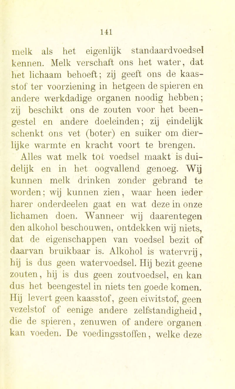 melk als het eigenlijk standaard voedsel kennen. Melk verschaft ons het water, dat het lichaam behoeft; zij geeft ons de kaas- stof ter voorziening in hetgeen de spieren en andere werkdadige organen noodig hebben; zij beschikt ons de zouten voor het been- gestel en andere doeleinden; zij eindelijk schenkt ons vet (boter) en suiker om dier- lijke warmte en kracht voort te brengen. Alles wat melk tot voedsel maakt is dui- delijk en in het oogvallend genoeg. Wij kunnen melk drinken zonder gebrand te worden; wij kunnen zien, waar heen ieder harer onderdeelen gaat en wat deze in onze lichamen doen. Wanneer wij daarentegen den alkohol beschouwen, ontdekken wij niets, dat de eigenschappen van voedsel bezit of daarvan bruikbaar is. Alkohol is watervrij, hij is dus geen watervoedsel. Hij bezit geene zouten, hij is dus geen zoutvoedsel, en kan dus het beengestel in niets ten goede komen. Hij levert geen kaasstof, geen eiwitstof, geen vezelstof of eenige andere zelfstandigheid, die de spieren, zenuwen of andere organen kan voeden. De voedingsstoffen, welke deze