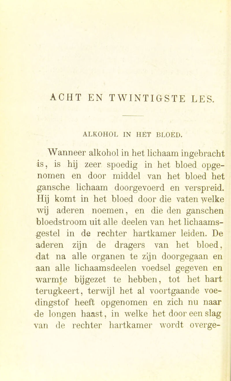 ALKOHOL IN HET BLOED. Wanneer alkohol in het lichaam ingebracht is, is hij zeer spoedig in het bloed opge- nomen en door middel van het bloed het gansche lichaam doorgevoerd en verspreid. Hij komt in het bloed door die vaten welke wij aderen noemen, en die den ganschen bloedstroom uit alle deelen van het lichaams- gestel in de rechter hartkamer leiden. De aderen zijn de dragers van het bloed, dat na alle organen te zijn doorgegaan en aan alle lichaamsdeelen voedsel gegeven en warmte bijgezet te hebben, tot het hart terugkeert, terwijl het al voortgaande voe- dingstof heeft opgenomen en zich nu naar de longen haast, in welke het door een slag van de rechter hartkamer wordt overge-