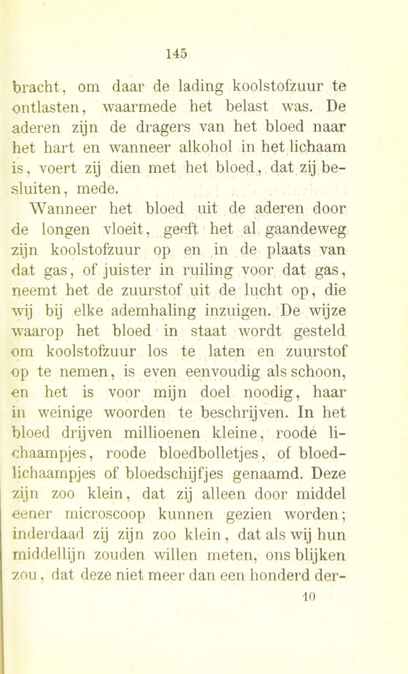 bracht, om daar de lading koolstofzuur te ontlasten, waarmede het belast was. De aderen zijn de dragers van het bloed naar het hart en wanneer alkohol in het lichaam is, voert zij dien met het bloed, dat zij be- sluiten, mede. Wanneer het bloed uit de aderen door de longen vloeit, geeft het al gaandeweg zijn koolstofzuur op en in de plaats van dat gas, of juister in ruiling voor dat gas, neemt het de zuurstof uit de lucht op, die wij bij elke ademhaling inzuigen. De wijze w'aarop het bloed in staat wordt gesteld om koolstofzuur los te laten en zuurstof op te nemen, is even eenvoudig als schoon, en het is voor mijn doel noodig, haar in weinige woorden te beschrijven. In het bloed drijven millioenen kleine, roodé li- chaampjes, roode bloedbolletjes, of bloed- lichaampjes of bloedschijfjes genaamd. Deze zijn zoo klein, dat zij alleen door middel eener microscoop kunnen gezien worden; inderdaad zij zijn zoo klein, dat als wij hun middellijn zouden willen meten, ons blijken zou , dat deze niet meer dan een honderd der- 10