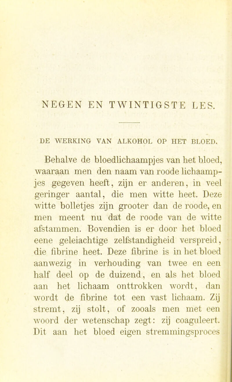 DE WERKING VAN ALKOHOL OP HET BLOED. Behalve de bloedlichaampjes van het bloed, waaraan men den naam van roode lichaamp- jes gegeven heeft, zijn er anderen, in veel geringer aantal, die men witte heet. Deze witte bolletjes zijn grooter dan de roode, en men meent nu dat de roode van de witte afstammen. Bovendien is er door het bloed eene geleiachtige zelfstandigheid verspreid, die fibrine heet. Deze fibrine is in het bloed aanwezig in verhouding van twee en een half deel op de duizend, en als het bloed aan het lichaam onttrokken wordt, dan wordt de fibrine tot een vast lichaam. Zij stremt, zij stolt, of zooals men met een woord der wetenschap zegt: zij coaguleert. Dit aan het bloed eigen stremmingsproces