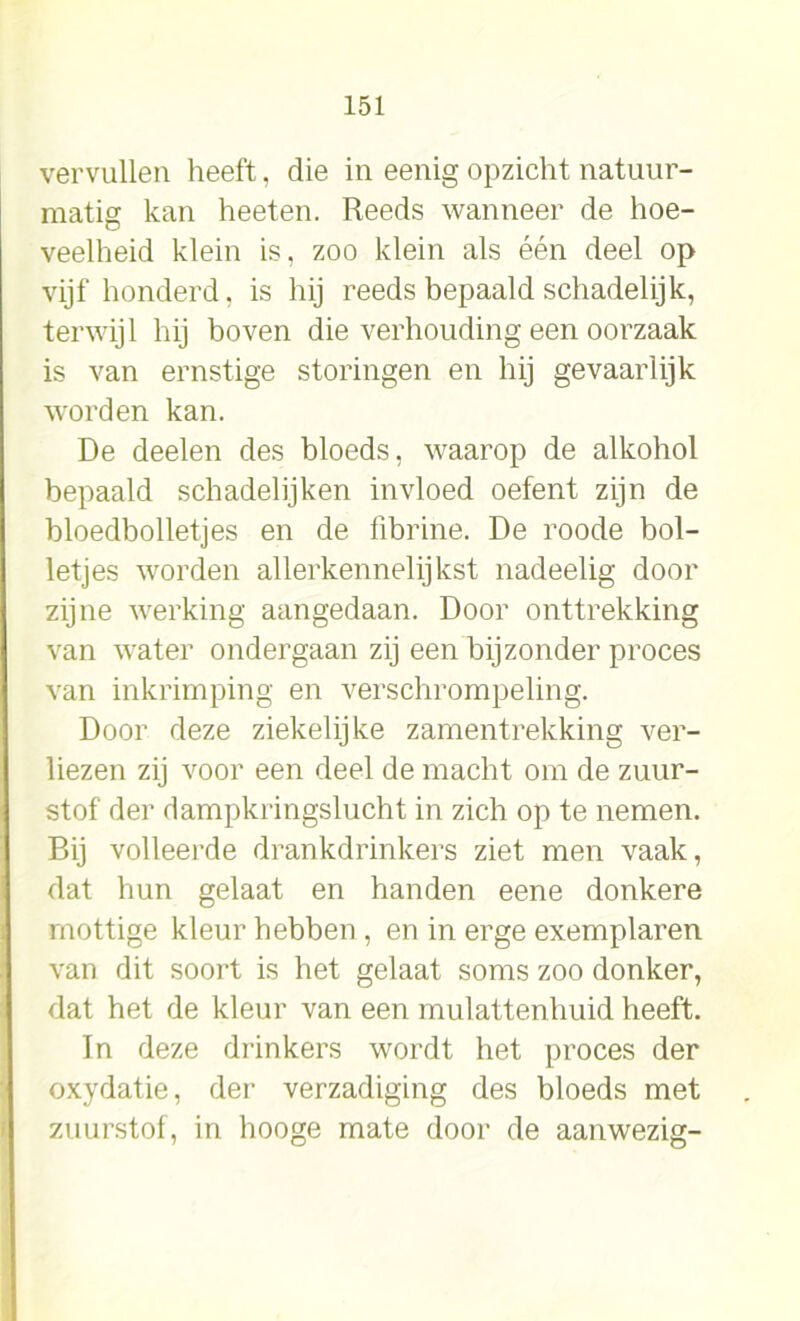 vervullen heeft, die in eenig opzicht natuur- matig kan heeten. Reeds wanneer de hoe- veelheid klein is, zoo klein als één deel op vijf honderd, is hij reeds bepaald schadelijk, terwijl hij boven die verhouding een oorzaak is van ernstige storingen en hij gevaarlijk worden kan. De deelen des bloeds, waarop de alkohol bepaald schadelijken invloed oefent zijn de bloedbolletjes en de fibrine. De roode bol- letjes worden allerkennelijkst nadeelig door zijne werking aangedaan. Door onttrekking van water ondergaan zij een bijzonder proces van inkrimping en verschrompeling. Door deze ziekelijke zamentrekking ver- liezen zij voor een deel de macht om de zuur- stof der dampkringslucht in zich op te nemen. Bij volleerde drankdrinkers ziet men vaak, dat hun gelaat en handen eene donkere mottige kleur hebben , en in erge exemplaren van dit soort is het gelaat soms zoo donker, dat het de kleur van een mulattenhuid heeft. In deze drinkers wordt het proces der oxydatie, der verzadiging des bloeds met zuurstof, in hooge mate door de aanwezig-