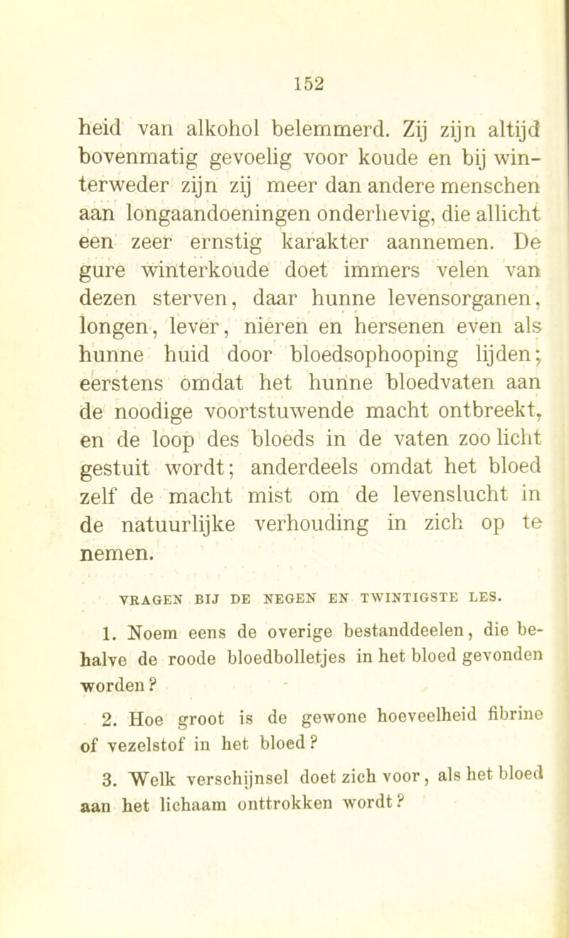 heid van alkohol belemmerd. Zij zijn altijd bovenmatig gevoelig voor koude en bij win- terweder zijn zij meer dan andere menscben aan longaandoeningen onderhevig, die allicht een zeer ernstig karakter aannemen. De gure winterkoude doet immers velen van dezen sterven, daar hunne levensorganen, longen, lever, nieren en hersenen even als hunne huid door bloedsophooping lijden; eerstens omdat het hunne bloedvaten aan de noodige voortstuwende macht ontbreekt, en de loop des bloeds in de vaten zoo licht gestuit wordt; anderdeels omdat het bloed zelf de macht mist om de levenslucht in de natuurlijke verhouding in zich op te nemen. VRAGEN BIJ DE NEGEN EN TWINTIGSTE LES. 1. Noem eens de overige bestanddeelen, die be- halve de roode bloedbolletjes in het bloed gevonden worden ? 2. Hoe groot is de gewone hoeveelheid fibrine of vezelstof in het bloed ? 3. Welk verschijnsel doet zich voor, als het bloed aan het lichaam onttrokken wordt?