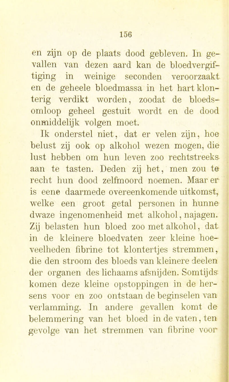 en zijn op de plaats dood gebleven. In ge- vallen van dezen aard kan de bloedvergif- tiging in weinige seconden veroorzaakt en de geheele bloedmassa in het hart klon- terig verdikt worden, zoodat de bloeds- omloop geheel gestuit wordt en de dood onmiddelijk volgen moet. Ik onderstel niet, dat er velen zijn, hoe belust zij ook op alkohol wezen mogen, die lust hebben om hun leven zoo rechtstreeks aan te tasten. Deden zij het, men zou te recht hun dood zelfmoord noemen. Maar er is eene daarmede overeenkomende uitkomst, welke een groot getal personen in hunne dwaze ingenomenheid met alkohol, najagen. Zij belasten hun bloed zoo met alkohol, dat in de kleinere bloedvaten zeer kleine hoe- veelheden fibrine tot klontertjes stremmen, die den stroom des bloeds van kleinere deelen der organen des lichaams afsnijden. Somtijds komen deze kleine opstoppingen in de her- sens voor en zoo ontstaan de beginselen van verlamming. In andere gevallen komt de belemmering van het bloed in de vaten, ten gevolge van het stremmen van fibrine voor