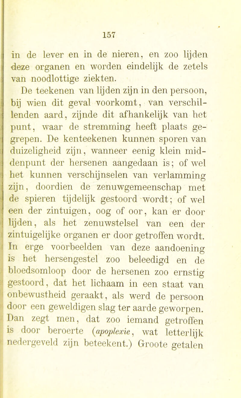 in de lever en in de nieren, en zoo lijden deze organen en worden eindelijk de zetels van noodlottige ziekten. De teekenen van lijden zijn in den persoon, bij wien dit geval voorkomt, van verschil- lenden aard, zijnde dit afhankelijk van het punt, waar de stremming heeft plaats ge- grepen. De kenteekenen kunnen sporen van duizeligheid zijn, wanneer eenig klein mid- denpunt der hersenen aangedaan is; of wel het kunnen verschijnselen van verlamming zijn, doordien de zenuwgemeenschap met de spieren tijdelijk gestoord wordt; of wel een der zintuigen, oog of oor, kan er door lijden, als het zenuwstelsel van een der zintuigelijke organen er door getroffen wordt. In erge voorbeelden van deze aandoening is het hersengestel zoo beleedigd en de bloedsomloop door de hersenen zoo ernstig gestoord, dat het lichaam in een staat van onbewustheid geraakt , als werd de persoon door een geweldigen slag ter aarde geworpen. Dan zegt men, dat zoo iemand getroffen is door beroerte (apoplexie, wat letterlijk nedergeveld zijn beteekent.) Groote getalen