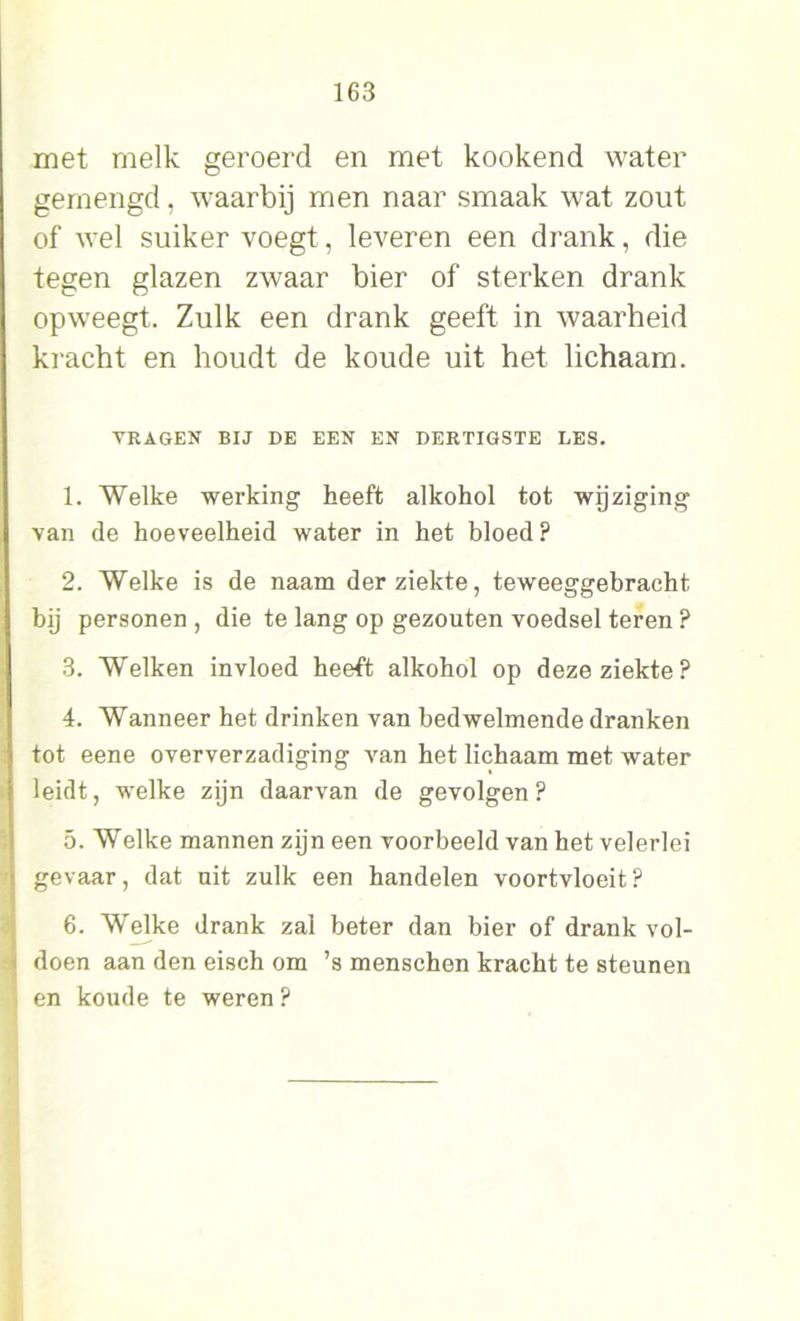 met melk geroerd en met kookend water gemengd, waarbij men naar smaak wat zout of wel suiker voegt, leveren een drank, die tegen glazen zwaar bier of sterken drank opweegt. Zulk een drank geeft in waarheid kracht en houdt de koude uit het lichaam. VRAGEN BIJ DE EEN EN DERTIGSTE LES. 1. Welke werking heeft alkohol tot wijziging van de hoeveelheid water in het bloed ? 2. Welke is de naam der ziekte, teweeggebracht bij personen , die te lang op gezouten voedsel teren ? 3. Welken invloed heeft alkohol op deze ziekte? 4. Wanneer het drinken van bedwelmende dranken tot eene oververzadiging van het lichaam met water leidt, welke zijn daarvan de gevolgen ? 5. Welke mannen zijn een voorbeeld van het velerlei gevaar, dat uit zulk een handelen voortvloeit? 6. Welke drank zal beter dan bier of drank vol- doen aan den eisch om ’s menschen kracht te steunen en koude te weren ?