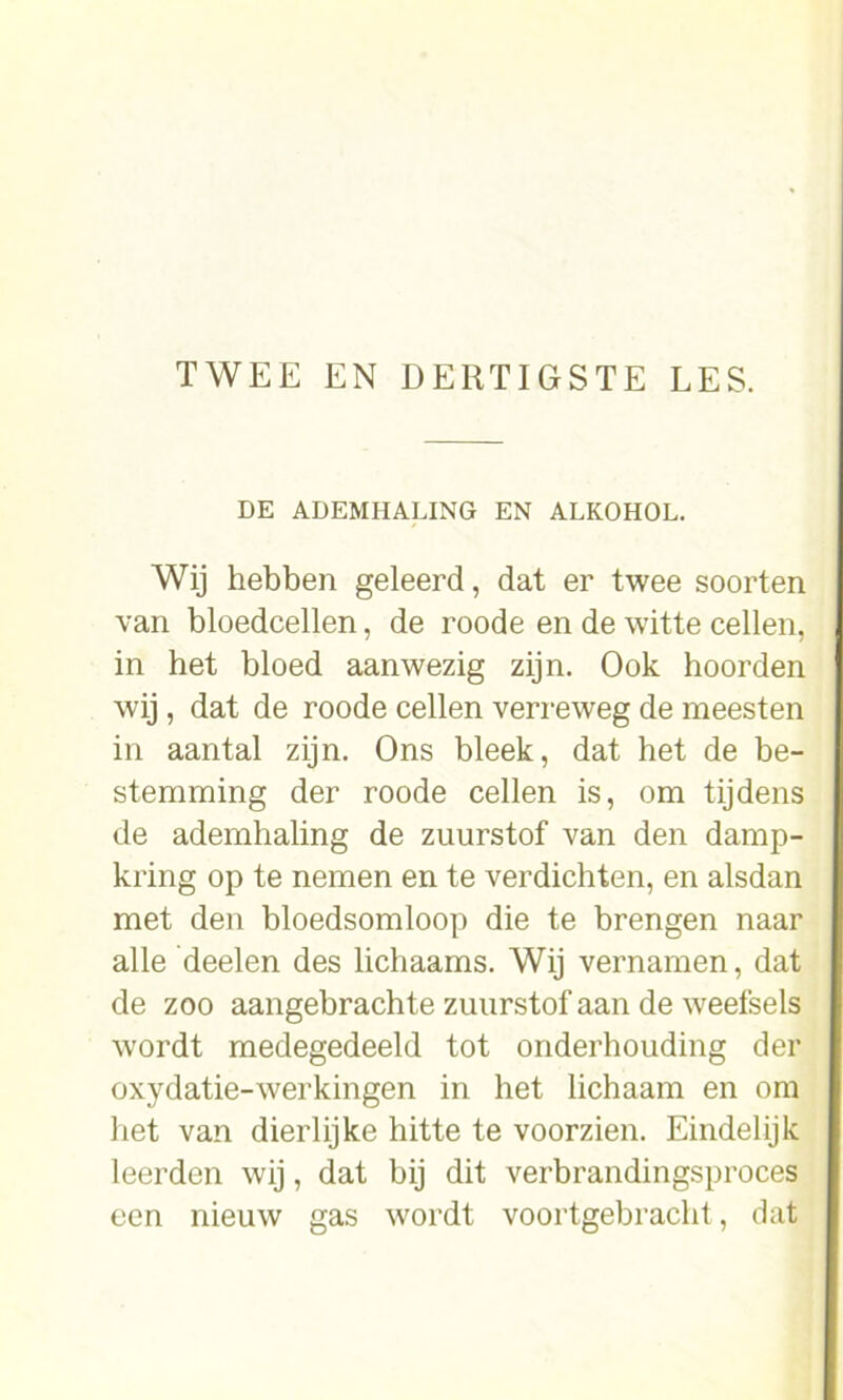 DE ADEMHALING EN ALKOHOL. Wij hebben geleerd, dat er twee soorten van bloedcellen, de roode en de witte cellen, in het bloed aanwezig zijn. Ook hoorden wij , dat de roode cellen verreweg de meesten in aantal zijn. Ons bleek, dat het de be- stemming der roode cellen is, om tijdens de ademhaling de zuurstof van den damp- kring op te nemen en te verdichten, en alsdan met den bloedsomloop die te brengen naar alle deelen des lichaams. Wij vernamen, dat de zoo aangebrachte zuurstof aan de weefsels wordt medegedeeld tot onderhouding der oxydatie-werkingen in het lichaam en om liet van dierlijke hitte te voorzien. Eindelijk leerden wij, dat bij dit verbrandingsproces een nieuw gas wordt voortgebracht, dat