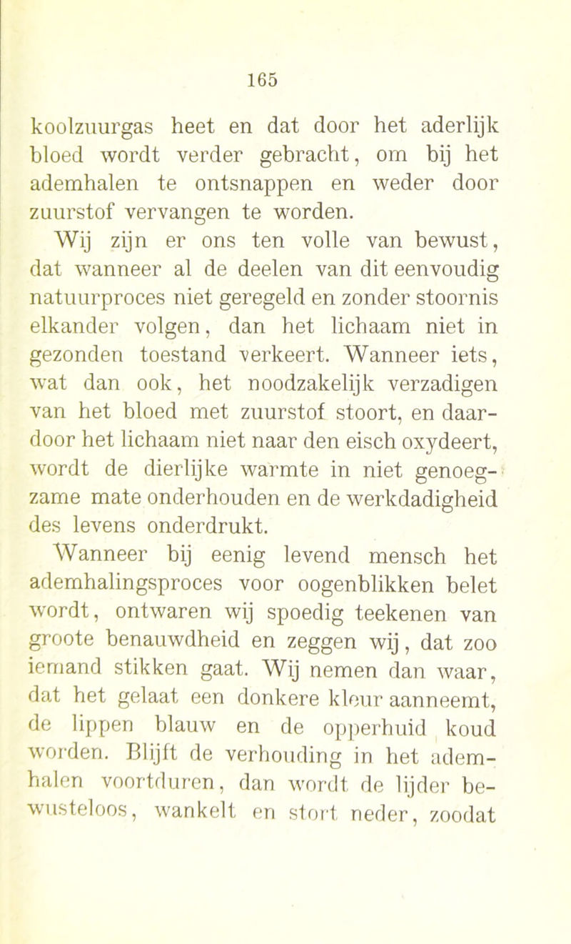 koolzuurgas heet en dat door het aderlijk bloed wordt verder gebracht, om bij het ademhalen te ontsnappen en weder door zuurstof vervangen te worden. Wij zijn er ons ten volle van bewust, dat wanneer al de deelen van dit eenvoudig natuurproces niet geregeld en zonder stoornis elkander volgen, dan het lichaam niet in gezonden toestand verkeert. Wanneer iets, wat dan ook, het noodzakelijk verzadigen van het bloed met zuurstof stoort, en daar- door het lichaam niet naar den eisch oxydeert, wordt de dierlijke warmte in niet genoeg- zame mate onderhouden en de werkdadigheid des levens onderdrukt. Wanneer bij eenig levend mensch het ademhalingsproces voor oogenblikken belet wordt, ontwaren wij spoedig teekenen van groote benauwdheid en zeggen wij, dat zoo iemand stikken gaat. Wij nemen dan waar, dat het gelaat een donkere kleur aanneemt, de lippen blauw en de opperhuid koud worden. Blijft de verhouding in het adem- halen voortduren, dan wordt de lijder be- wusteloos, wankelt en stort neder, zoodat