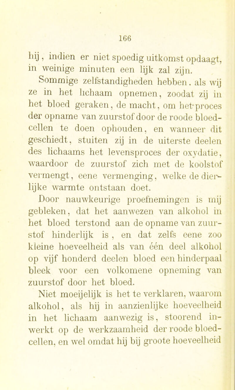 hij , indien er niet spoedig uitkomst opdaagt, in weinige minuten een lijk zal zijn. Sommige zelfstandigheden hebben, als wij ze in het lichaam opnemen, zoodat zij in het bloed geraken, de macht, om het-proces der opname van zuurstof door de roode bloed- cellen te doen ophouden, en wanneer dit geschiedt, stuiten zij in de uiterste deelen des lichaams het levensproces der oxydatie, waardoor de zuurstof zich met de koolstof vermengt, eene vermenging, welke de dier- lijke warmte ontstaan doet. Door nauwkeurige proefnemingen is mij gebleken, dat het aanwezen van alkohol in het bloed terstond aan de opname van zuur- stof hinderlijk is , en dat zelfs eene zoo kleine hoeveelheid als van één deel alkohol op vijf honderd deelen bloed een hinderpaal bleek voor een volkomene opneming van zuurstof door het bloed. Niet moeijelijk is het te verklaren, waarom alkohol, als hij in aanzienlijke hoeveelheid in het lichaam aanwezig is, stoorend in- werkt op de werkzaamheid der roode bloed- cellen, en wel omdat hij bij groote hoeveelheid