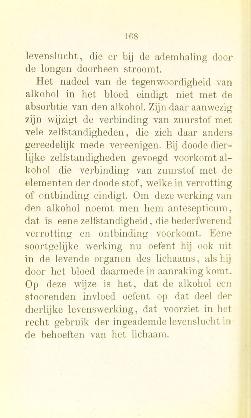 levenslucht, die er bij de ademhaling door de longen doorheen stroomt. Het nadeel van de tegenwoordigheid van alkohol in het bloed eindigt niet met de absorbtie van den alkohol. Zijn daar aanwezig zijn wijzigt de verbinding van zuurstof met vele zelfstandigheden, die zich daar anders gereedelijk mede vereenigen. Bij doode dier- lijke zelfstandigheden gevoegd voorkomt al- kohol die verbinding van zuurstof’ met de elementen der doode stof, welke in verrotting of ontbinding eindigt. Om deze werking van den alkohol noemt men hem antesepticum, dat is eene zelfstandigheid, die bederfwerend verrotting en ontbinding voorkomt. Eene soortgelijke werking nu oefent hij ook uit in de levende organen des lichaams, als hij door het bloed daarmede in aanraking komt. Op deze wijze is het, dat de alkohol een stoorenden invloed oefent op dat deel der dierlijke levenswerking, dat voorziet in het recht gebruik der ingeademde levenslucht in de behoeften van het lichaam.