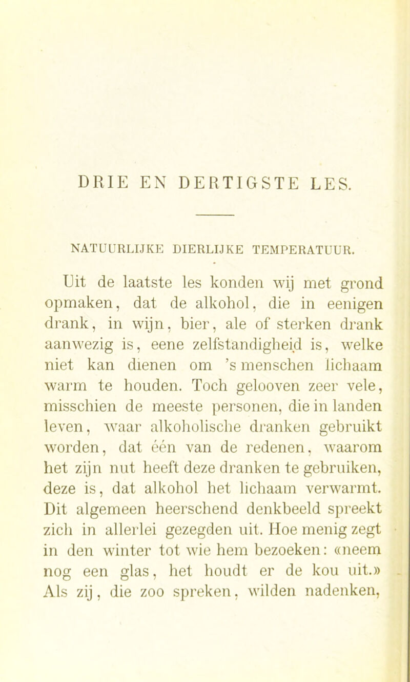 NATUURLIJKE DIERLIJKE TEMPERATUUR. Uit de laatste les konden wij met grond opmaken, dat de alkohol, die in eenigen drank, in wijn, bier, ale of sterken drank aanwezig is, eene zelfstandigheid is, welke niet kan dienen om ’s menschen lichaam warm te houden. Toch gelooven zeer vele, misschien de meeste personen, die in landen leven, waar alkoholisehe dranken gebruikt worden, dat één van de redenen, waarom het zijn nut heeft deze dranken te gebruiken, deze is, dat alkohol het lichaam verwarmt. Dit algemeen heerschend denkbeeld spreekt zich in allerlei gezegden uit. Hoe menig zegt in den winter tot wie hem bezoeken: «neem nog een glas, het houdt er de kou uit.» Als zij, die zoo spreken, wilden nadenken,