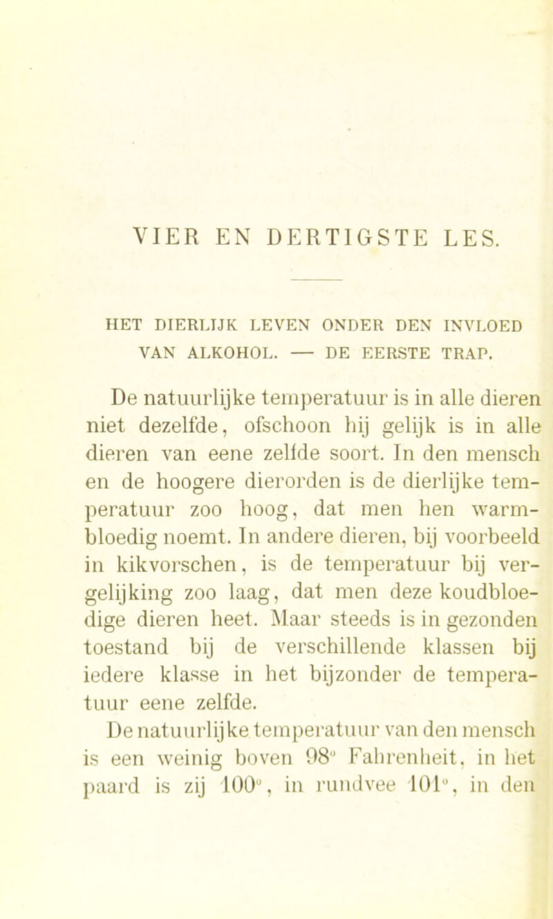 HET DIERLIJK LEVEN ONDER DEN INVLOED VAN ALKOHOL. — DE EERSTE TRAP. De natuurlijke temperatuur is in alle dieren niet dezelfde, ofschoon hij gelijk is in alle dieren van eene zeilde soort. In den mensch en de hoogere dierorden is de dierlijke tem- peratuur zoo hoog, dat men hen warm- bloedig noemt. In andere dieren, bij voorbeeld in kikvorschen, is de temperatuur bij ver- gelijking zoo laag, dat men deze koudbloe- dige dieren beet. Maar steeds is in gezonden toestand bij de verschillende klassen bij iedere klasse in het bijzonder de tempera- tuur eene zelfde. De natuurlijke temperatuur van den menseb is een weinig boven 98° Fahrenheit, in bet paard is zij 100°, in rundvee 101% in den