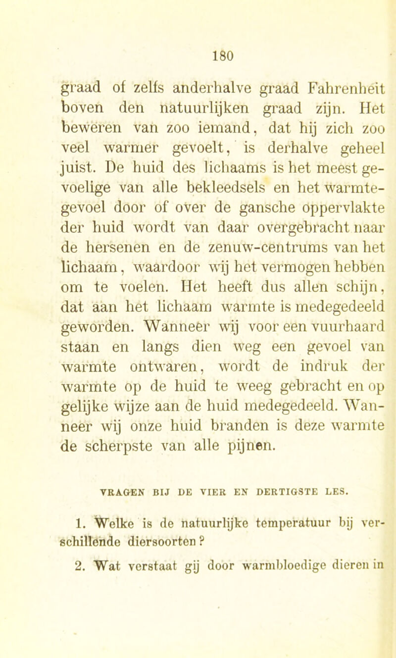 graad of zelfs anderhalve graad Fahrenheit boven den natuurlijken graad zijn. Het beweren van zoo iemand, dat hij zich zoo veel warmer gevoelt, is derhalve geheel juist. De huid des lichaams is het meest ge- voelige van alle bekleedsels en het warmte- gevoel door of over de gansche oppervlakte der huid wordt van daar overgebracht naar de hersenen en de zenuw-centrums van het lichaam, waardoor wij het vermogen hebben om te voelen. Het heeft dus allen schijn, dat aan het lichaam warmte is medegedeeld geworden. Wanneer wij voor een vuurhaard staan en langs dien weg een gevoel van warmte ontwaren, wordt de indruk der warmte op de huid te weeg gebracht en op gelijke wijze aan de huid medegedeeld. Wan- neer wij onze huid branden is deze warmte de scherpste van alle pijnen. VRAGEN BIJ DE VIER EN DERTIGSTE LES. 1. Welke is de natuurlijke temperatuur bij ver- schillende diersoorten ? 2. Wat verstaat gij door warmbloedige dieren in