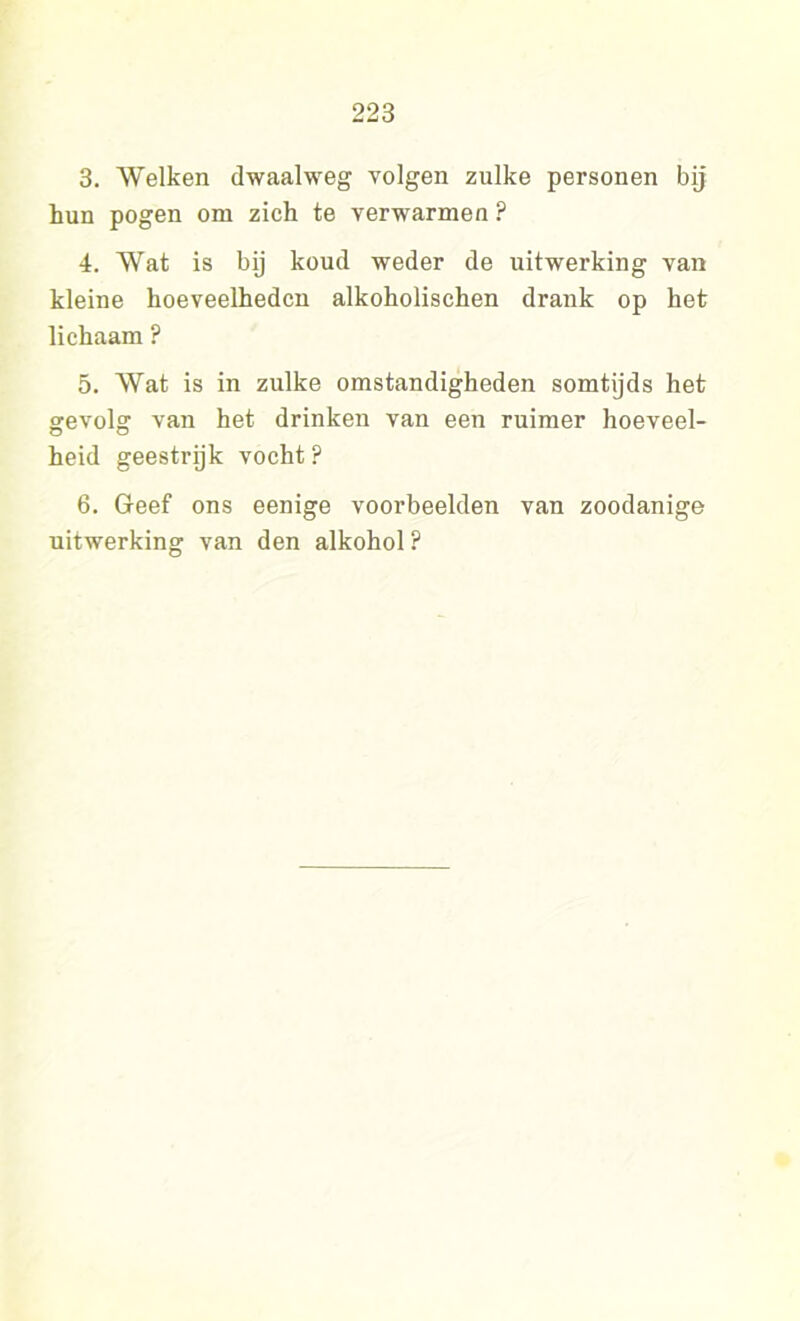 3. Welken dwaalweg volgen zulke personen bij hun pogen om zich te verwarmen ? 4. Wat is bij koud weder de uitwerking van kleine hoeveelheden alkoholischen drank op het lichaam ? 5. Wat is in zulke omstandigheden somtijds het gevolg van het drinken van een ruimer hoeveel- heid geestrijk vocht? 6. Geef ons eenige voorbeelden van zoodanige uitwerking van den alkohol?