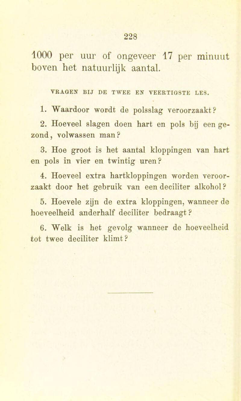 1000 per uur of ongeveer 17 per minuut boven het natuurlijk aantal. VRAGEN BIJ DE TWEE EN VEERTIGSTE LES. 1. Waardoor wordt de polsslag veroorzaakt? 2. Hoeveel slagen doen hart en pols bij een ge- zond, volwassen man? 3. Hoe groot is het aantal kloppingen van hart en pols in vier en twintig uren? 4. Hoeveel extra hartkloppingen worden veroor- zaakt door het gebruik van een deciliter alkohol ? 5. Hoevele zijn de extra kloppingen, wanneer de hoeveelheid anderhalf deciliter bedraagt ? 6. Welk is het gevolg wanneer de hoeveelheid tot twee deciliter klimt?