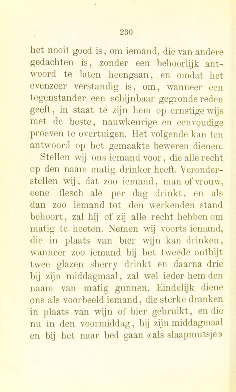 het nooit goed is, om iemand, die van andere gedachten is, zonder een behoorlijk ant- woord te laten heengaan, en omdat het evenzeer verstandig is, om, wanneer een tegenstander een schijnbaar gegronde reden geeft, in staat te zijn hem op ernstige wijs met de beste, nauwkeurige en eenvoudige proeven te overtuigen. Het volgende kan ten antwoord op het gemaakte beweren dienen. Stellen wij ons iemand voor, die alle recht op den naam matig drinker heeft. Veronder- stellen wij, dat zoo iemand, man of vrouw, eene flesch ale per dag drinkt, en als dan zoo iemand tot den werkenden stand behoort, zal hij of zij alle recht hebben om matig te heeten. Nemen wij voorts iemand, die in plaats van bier wijn kan drinken, wanneer zoo iemand bij het tweede ontbijt twee glazen sherry drinkt en daarna drie bij zijn middagmaal, zal wel ieder hem den naam van matig gunnen. Eindelijk diene ons als voorbeeld iemand, die sterke dranken in plaats van wijn of bier gebruikt, en die nu in den voormiddag, bij zijn middagmaal en bij het naar bed gaan «als slaapmutsje»