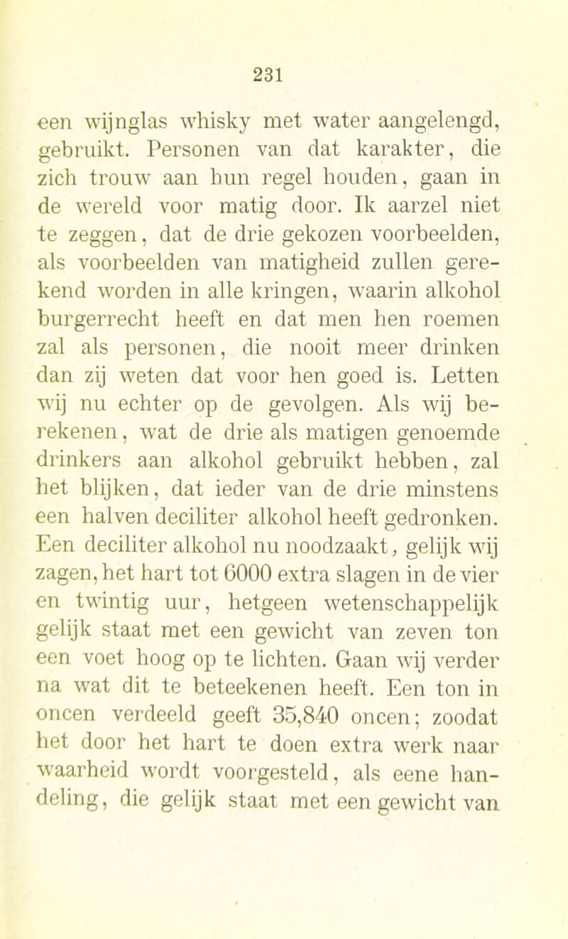 een wijnglas whisky met water aangelengd, gebruikt. Personen van dat karakter, die zich trouw aan hun regel houden, gaan in de wereld voor matig door. Ik aarzel niet te zeggen, dat de drie gekozen voorbeelden, als voorbeelden van matigheid zullen gere- kend worden in alle kringen, waarin alkohol burgerrecht heeft en dat men hen roemen zal als personen, die nooit meer drinken dan zij weten dat voor hen goed is. Letten wij nu echter op de gevolgen. Als wij be- rekenen, wat de drie als matigen genoemde drinkers aan alkohol gebruikt hebben, zal het blijken, dat ieder van de drie minstens een halven deciliter alkohol heeft gedronken. Een deciliter alkohol nu noodzaakt, gelijk wij zagen, het hart tot 6000 extra slagen in de vier en twintig uur, hetgeen wetenschappelijk gelijk staat met een gewicht van zeven ton een voet hoog op te lichten. Gaan wij verder na wat dit te beteekenen heeft. Een ton in oneen verdeeld geeft 35,840 oneen; zoodat het door het hart te doen extra werk naar waarheid wordt voorgesteld, als eene han- deling, die gelijk staat met een gewicht van