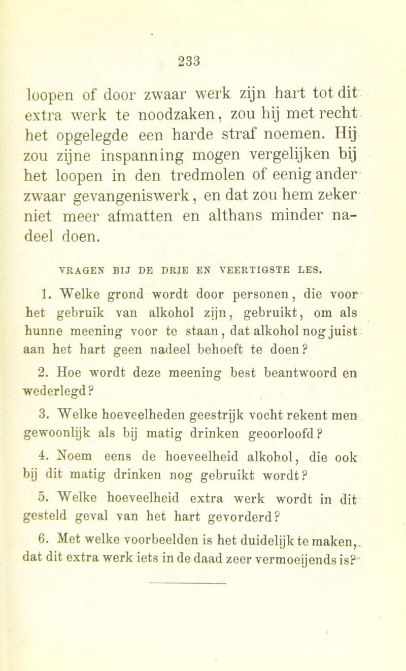 loopen of door zwaar werk zijn hart tot dit extra werk te noodzaken, zou hij met recht het opgelegde een harde straf noemen. Hij zou zijne inspanning mogen vergelijken bij het loopen in den tredmolen of eenig ander zwaar gevangeniswerk, en dat zou hem zeker niet meer afmatten en althans minder na- deel doen. VRAGEN BIJ DE DRIE EN VEERTIGSTE LES. 1. Welke grond wordt door personen, die voor het gebruik van alkohol zijn, gebruikt, om als hunne meening voor te staan, dat alkohol nog juist aan het hart geen nadeel behoeft te doen ? 2. Hoe wordt deze meening best beantwoord en wederlegd? 3. Welke hoeveelheden geestrijk vocht rekent men gewoonlijk als bij matig drinken geoorloofd ? 4. Noem eens de hoeveelheid alkohol, die ook bij dit matig drinken nog gebruikt wordt ? 5. Welke hoeveelheid extra werk wordt in dit gesteld geval van het hart gevorderd? 6. Met welke voorbeelden is het duidelijk te maken, dat dit extra werk iets in de daad zeer vermoeijends is?