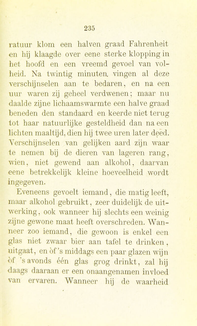 ratuur klom een hal ven graad Fahrenheit en hij klaagde over eene sterke klopping in het hoofd en een vreemd gevoel van vol- heid. Na twintig minutea vingen al deze verschijnselen aan te bedaren, en na een uur waren zij geheel verdwenen; maar nu daalde zijne lichaamswarmte een halve graad beneden den standaard en keerde niet terug tot haar natuurlijke gesteldheid dan na een lichten maaltijd, dien hij twee uren later deed. Verschijnselen van gelijken aard zijn waar te nemen bij de dieren van lageren rang, uien, niet gewend aan alkohol, daarvan eene betrekkelijk kleine hoeveelheid wordt ingegeven. Eveneens gevoelt iemand, die matig leeft, maar alkohol gebruikt, zeer duidelijk de uit- werking , ook wanneer hij slechts een weinig zijne gewone maat heeft overschreden. Wan- neer zoo iemand, die gewoon is enkel een glas niet zwaar bier aan tafel te drinken , uitgaat, en of ’s middags een paar glazen wijn <>f ’s avonds één glas grog drinkt, zal hij daags daaraan er een onaangenamen invloed van ervaren. Wanneer hij de waarheid