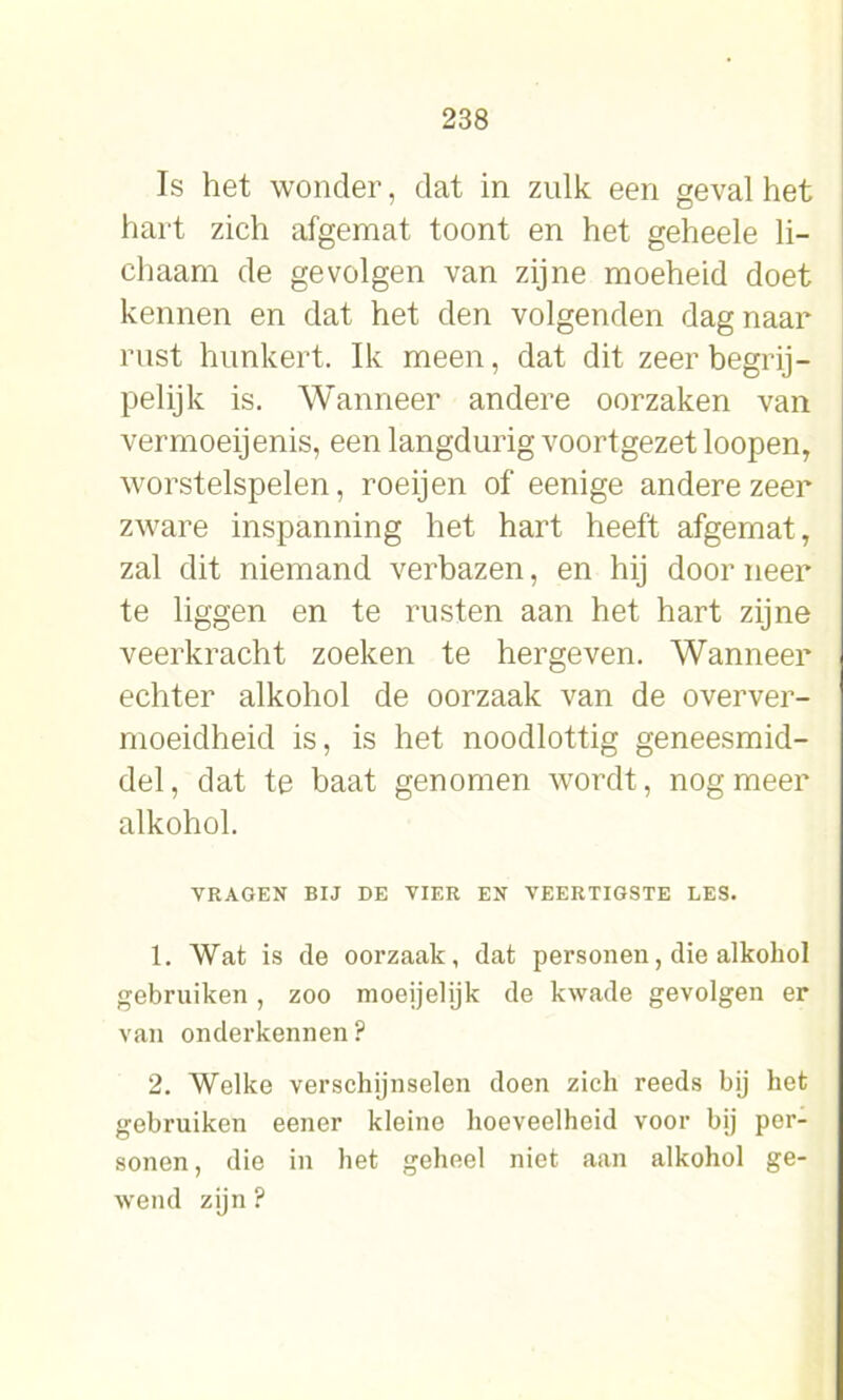 Is het wonder, dat in zulk een geval het hart zich afgemat toont en het geheele li- chaam de gevolgen van zijne moeheid doet kennen en dat het den volgenden dag naar rust hunkert. Ik meen, dat dit zeer begrij- pelijk is. Wanneer andere oorzaken van vermoeijenis, een langdurig voortgezet loopen, worstelspelen, roeijen of eenige andere zeer zware inspanning het hart heeft afgemat, zal dit niemand verbazen, en hij door neer te liggen en te rusten aan het hart zijne veerkracht zoeken te hergeven. Wanneer echter alkohol de oorzaak van de overver- moeidheid is, is het noodlottig geneesmid- del, dat te baat genomen wordt, nog meer alkohol. VRAGEN BIJ DE VIER EN VEERTIGSTE LES. 1. Wat is de oorzaak, dat personen, die alkohol gebruiken, zoo moeijehjk de kwade gevolgen er van onderkennen? 2. Welke verschijnselen doen zich reeds bij het gebruiken eener kleine hoeveelheid voor bij per- sonen, die in het geheel niet aan alkohol ge- wend zijn ?