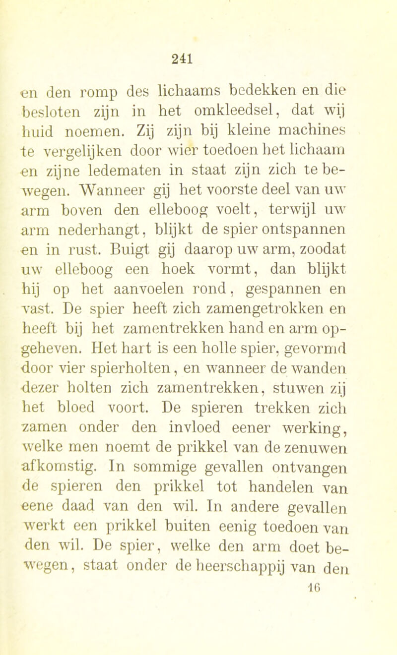 en den romp des lichaams bedekken en die besloten zijn in het omkleedsel, dat wij huid noemen. Zij zijn bij kleine machines te vergelijken door wier toedoen het lichaam on zijne ledematen in staat zijn zich te be- wegen. Wanneer gij het voorste deel van uw arm boven den elleboog voelt, terwijl uw arm nederhangt, blijkt de spier ontspannen en in rust. Buigt gij daarop uw arm, zoodat uw elleboog een hoek vormt, dan blijkt hij op het aan voelen rond, gespannen en vast. De spier heeft zich zamengetrokken en heeft bij het zamentrekken hand en arm op- geheven. Het hart is een holle spier, gevormd door vier spierholten, en wanneer de wanden dezer holten zich zamentrekken, stuwen zij het bloed voort. De spieren trekken zich zamen onder den invloed eener werking, welke men noemt de prikkel van de zenuwen afkomstig. In sommige gevallen ontvangen de spieren den prikkel tot handelen van eene daad van den wil. In andere gevallen werkt een prikkel buiten eenig toedoen van den wil. De spier, welke den arm doet be- wegen, staat onder de heerschappij van den 16