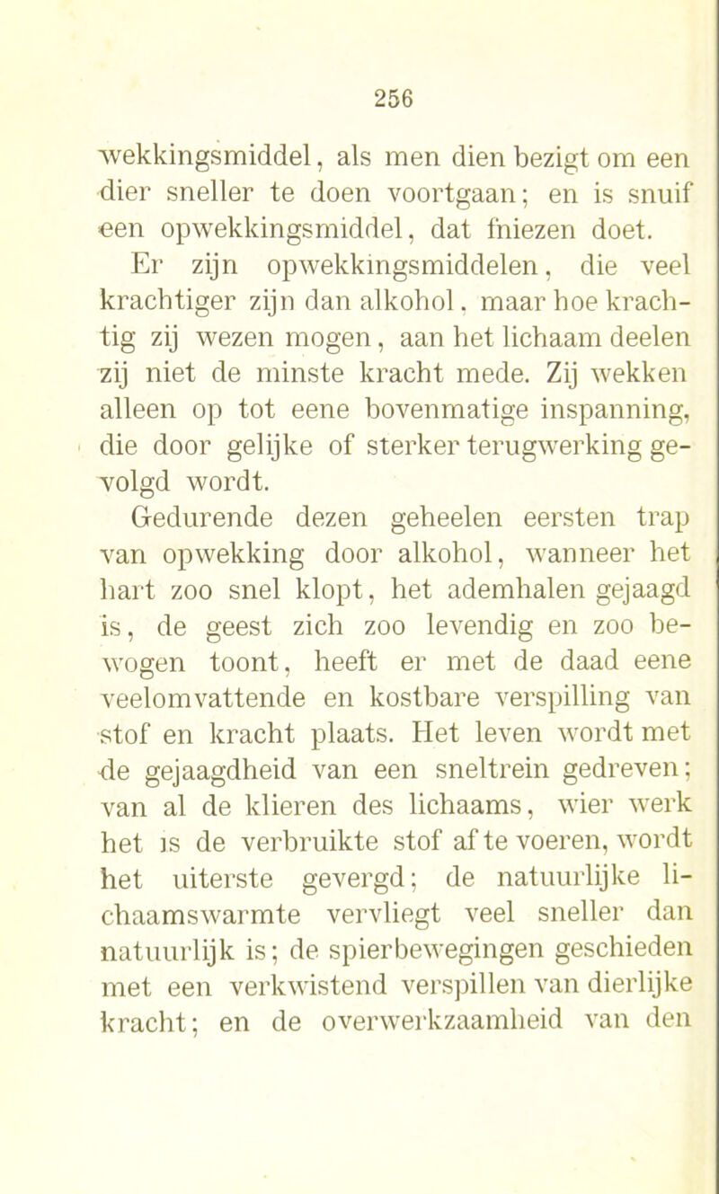 wekkingsmiddel, als men dien bezigt om een dier sneller te doen voortgaan; en is snuif een opwekkingsmiddel, dat fniezen doet. Er zijn opwekkingsmiddelen, die veel krachtiger zijn dan alkohol. maar hoe krach- tig zij wezen mogen, aan het lichaam deelen zij niet de minste kracht mede. Zij wekken alleen op tot eene bovenmatige inspanning, die door gelijke of sterker terugwerking ge- volgd wordt. Gedurende dezen geheelen eersten trap van opwekking door alkohol, wanneer het hart zoo snel klopt, het ademhalen gejaagd is, de geest zich zoo levendig en zoo be- wogen toont, heeft er met de daad eene veelomvattende en kostbare verspilling van stof en kracht plaats. Het leven wordt met de gejaagdheid van een sneltrein gedreven; van al de klieren des lichaams, wier werk het is de verbruikte stof af te voeren, wordt het uiterste gevergd; de natuurlijke li- chaamswarmte vervliegt veel sneller dan natuurlijk is; de spierbewegingen geschieden met een verkwistend verspillen van dierlijke kracht; en de overwerkzaamheid van den