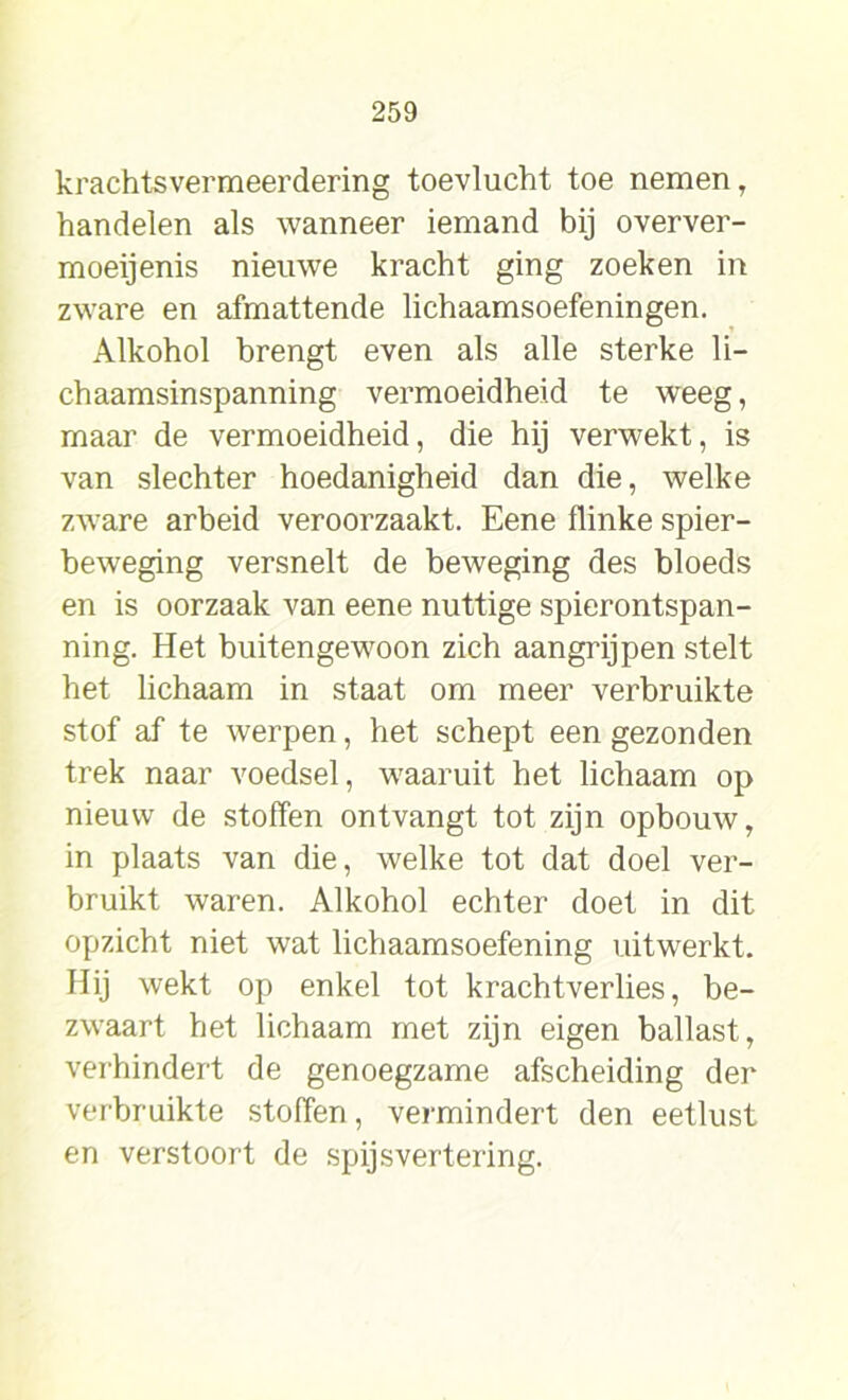 krachtsvermeerdering toevlucht toe nemen, handelen als wanneer iemand bij overver- moeijenis nieuwe kracht ging zoeken in zware en afmattende lichaamsoefeningen. Alkohol brengt even als alle sterke li- chaamsinspanning vermoeidheid te weeg, maar de vermoeidheid, die hij verwekt, is van slechter hoedanigheid dan die, welke zware arbeid veroorzaakt. Eene flinke spier- beweging versnelt de beweging des bloeds en is oorzaak van eene nuttige spierontspan- ning. Het buitengewoon zich aangrijpen stelt het lichaam in staat om meer verbruikte stof af te werpen, het schept een gezonden trek naar voedsel, waaruit het lichaam op nieuw de stoffen ontvangt tot zijn opbouw, in plaats van die, welke tot dat doel ver- bruikt waren. Alkohol echter doet in dit opzicht niet wat lichaamsoefening uitwerkt. Hij wekt op enkel tot krachtverlies, be- zwaart het lichaam met zijn eigen ballast, verhindert de genoegzame afscheiding der verbruikte stoffen, vermindert den eetlust en verstoort de spijsvertering.