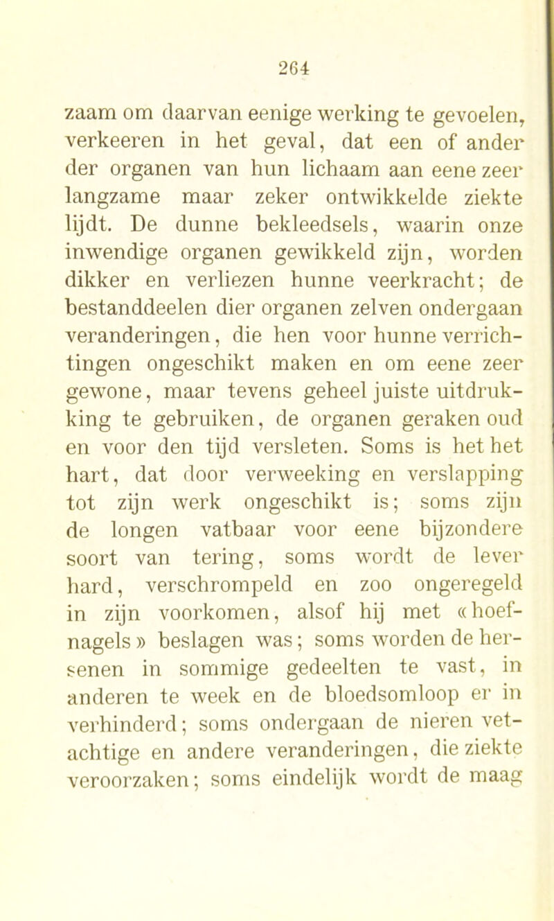 zaam om daarvan eenige werking te gevoelen, verkeeren in het geval, dat een of ander der organen van hun lichaam aan eene zeer langzame maar zeker ontwikkelde ziekte lijdt. De dunne bekleedsels, waarin onze inwendige organen gewikkeld zijn, worden dikker en verliezen hunne veerkracht; de bestanddeelen dier organen zelven ondergaan veranderingen, die hen voor hunne verrich- tingen ongeschikt maken en om eene zeer gewone, maar tevens geheel juiste uitdruk- king te gebruiken, de organen geraken oud en voor den tijd versleten. Soms is het het hart, dat door verweeking en verslapping tot zijn werk ongeschikt is; soms zijn de longen vatbaar voor eene bijzondere soort van tering, soms wordt de lever hard, verschrompeld en zoo ongeregeld in zijn voorkomen, alsof hij met «hoef- nagels » beslagen was; soms worden de her- senen in sommige gedeelten te vast, in anderen te week en de bloedsomloop er in verhinderd; soms ondergaan de nieren vet- achtige en andere veranderingen, die ziekte veroorzaken; soms eindelijk wordt de maag