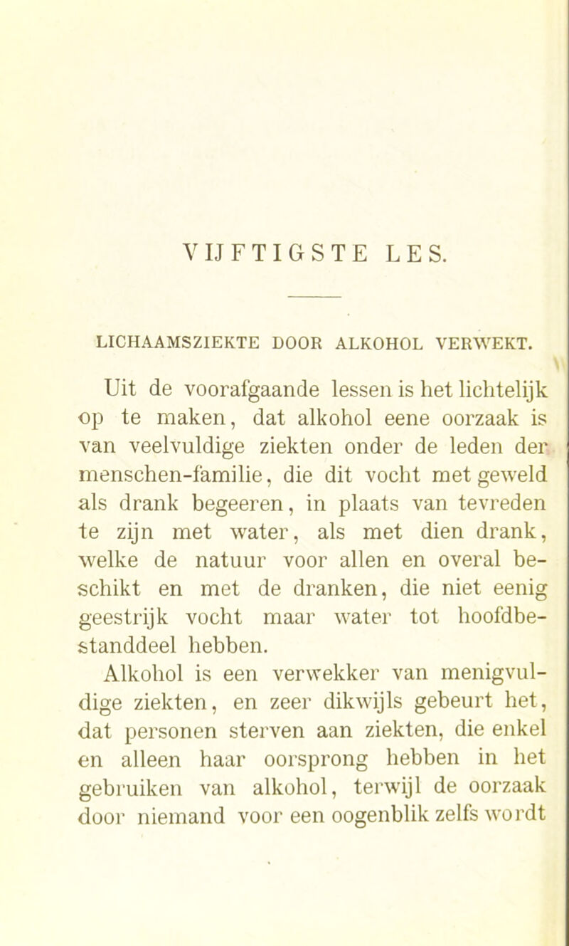 VIJFTIGSTE LES. LICHAAMSZIEKTE DOOR ALKOHOL VERWEKT. Uit de voorafgaande lessen is het lichtelijk op te maken, dat alkohol eene oorzaak is van veelvuldige ziekten onder de leden der menschen-familie, die dit vocht met geweld als drank begeeren, in plaats van tevreden te zijn met water, als met dien drank, welke de natuur voor allen en overal be- schikt en met de dranken, die niet eenig geestrijk vocht maar water tot hoofdbe- standdeel hebben. Alkohol is een verwekker van menigvul- dige ziekten, en zeer dikwijls gebeurt het, dat personen sterven aan ziekten, die enkel en alleen haar oorsprong hebben in het gebruiken van alkohol, terwijl de oorzaak door niemand voor een oogenblik zelfs wordt