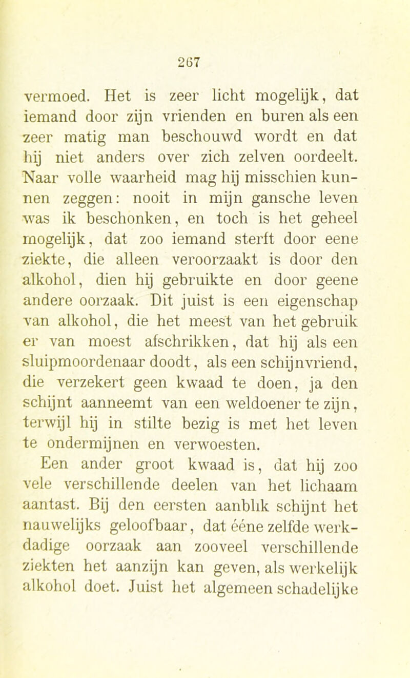 vermoed. Het is zeer licht mogelijk, dat iemand door zijn vrienden en buren als een zeer matig man beschouwd wordt en dat hij niet anders over zich zelven oordeelt. Naar volle waarheid mag hij misschien kun- nen zeggen: nooit in mijn gansche leven was ik beschonken, en toch is het geheel rnogelijk, dat zoo iemand sterft door eene ziekte, die alleen veroorzaakt is door den alkohol, dien hij gebruikte en door geene andere oorzaak. Dit juist is een eigenschap van alkohol, die het meest van het gebruik er van moest afschrikken, dat hij als een sluipmoordenaar doodt, als een schijnvriend, die verzekert geen kwaad te doen, ja den schijnt aanneemt van een weldoener te zijn, terwijl hij in stilte bezig is met het leven te ondermijnen en verwoesten. Een ander groot kwaad is, dat hij zoo vele verschillende deelen van het lichaam aantast. Bij den eersten aanblik schijnt het nauwelijks geloofbaar, dat ééne zelfde werk- dadige oorzaak aan zooveel verschillende ziekten het aanzijn kan geven, als werkelijk alkohol doet. Juist het algemeen schadelijke