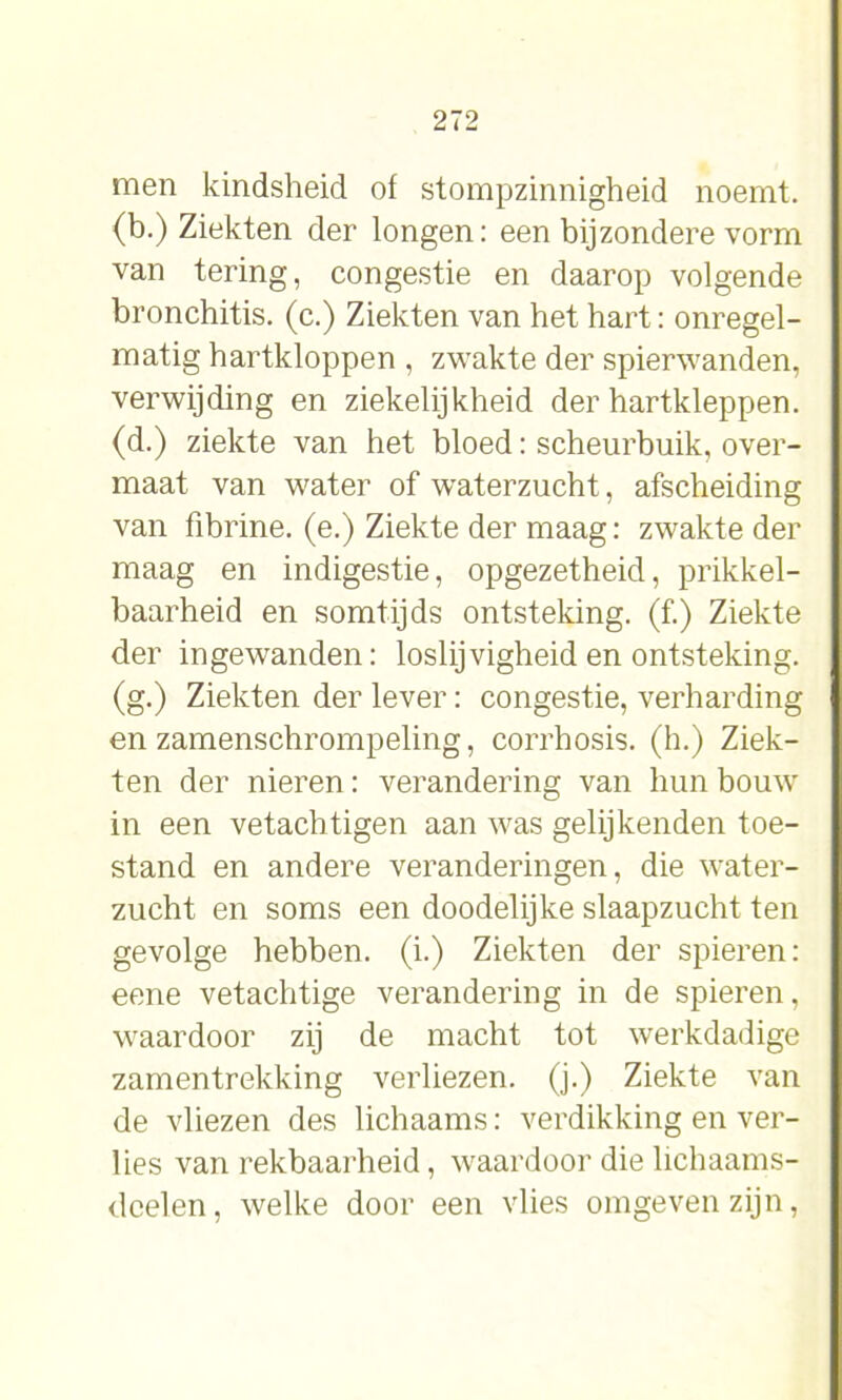 men kindsheid of stompzinnigheid noemt, (b.) Ziekten der longen: een bijzondere vorm van tering, congestie en daarop volgende bronchitis, (c.) Ziekten van het hart: onregel- matig hartkloppen , zwakte der spierwanden, verwijding en ziekelijkheid der hartkleppen, (d.) ziekte van het bloed: scheurbuik, over- maat van water of waterzucht, afscheiding van fibrine, (e.) Ziekte der maag: zwakte der maag en indigestie, opgezetheid, prikkel- baarheid en somtijds ontsteking, (f.) Ziekte der ingewanden: loslijvigheid en ontsteking, (g.) Ziekten der lever: congestie, verharding en zamenschrompeling, corrhosis. (h.) Ziek- ten der nieren: verandering van hun bouw in een vetachtigen aan was gelijkenden toe- stand en andere veranderingen, die water- zucht en soms een doodelijke slaapzucht ten gevolge hebben, (i.) Ziekten der spieren: eene vetachtige verandering in de spieren, waardoor zij de macht tot werkdadige zamentrekking verliezen, (j.) Ziekte van de vliezen des lichaams: verdikking en ver- lies van rekbaarheid, waardoor die lichaams- boeien, welke door een vlies omgeven zijn,