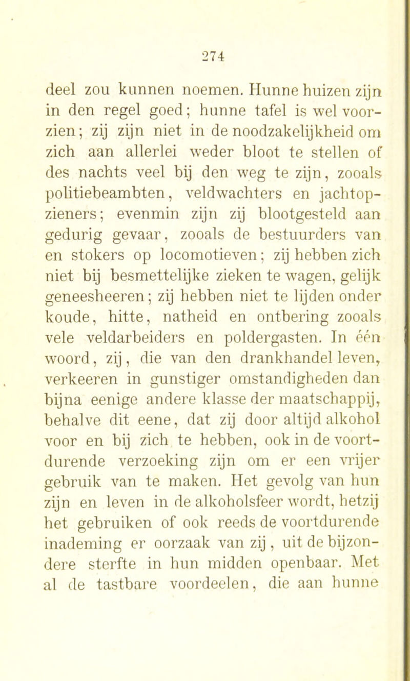 deel zou kunnen noemen. Hunne huizen zijn in den regel goed; hunne tafel is wel voor- zien; zij zijn niet in de noodzakelijkheid om zich aan allerlei weder bloot te stellen of des nachts veel bij den weg te zijn, zooals politiebeambten, veldwachters en jachtop- zieners; evenmin zijn zij blootgesteld aan gedurig gevaar, zooals de bestuurders van en stokers op locomotieven; zij hebben zich niet bij besmettelijke zieken te wagen, gelijk geneesheeren; zij hebben niet te lijden onder koude, hitte, natheid en ontbering zooals vele veldarbeiders en poldergasten. In één woord, zij, die van den drankhandel leven, verkeeren in gunstiger omstandigheden dan bijna eenige andere klasse der maatschappij, behalve dit eene, dat zij door altijd alkohol voor en bij zich te hebben, ook in de voort- durende verzoeking zijn om er een vrijer gebruik van te maken. Het gevolg van hun zijn en leven in de alkoholsfeer wordt, hetzij het gebruiken of ook reeds de voortdurende inademing er oorzaak van zij, uit de bijzon- dere sterfte in hun midden openbaar. Met al de tastbare voordeelen, die aan hunne