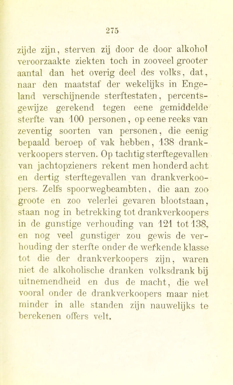 zijde zijn, sterven zij door de door alkohol veroorzaakte ziekten toch in zooveel grooter aantal dan het overig deel des volks, dat, naar den maatstaf der wekelijks in Enge- land verschijnende sterftestaten, percents- gewijze gerekend tegen eene gemiddelde sterfte van 100 personen, op eene reeks van zeventig soorten van personen, die eenig bepaald beroep of vak hebben, 138 drank- verkoopers sterven. Op tachtig sterftegevallen van jachtopzieners rekent men honderd acht en dertig sterftegevallen van drankverkoo- pers. Zelfs spoorwegbeambten, die aan zoo groote en zoo velerlei gevaren blootstaan, staan nog in betrekking tot drankverkoopers in de gunstige verhouding van 121 tot 138, en nog veel gunstiger zou gewis de ver- houding der sterfte onder de wefkende klasse tot die der drankverkoopers zijn, waren niet de alkoholische dranken volksdrank bij uitnemendheid en dus de macht, die wel vooral onder de drankverkoopers maar niet minder in alle standen zijn nauwelijks te berekenen offers velt.