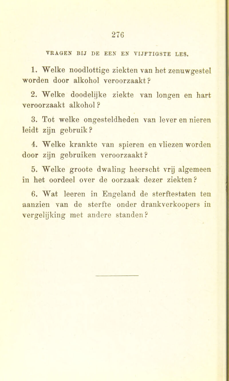 27G VRAGEN BIJ DE EEN EN VIJFTIGSTE LES. 1. Welke noodlottige ziekten van het zenuwgestel worden door alkohol veroorzaakt ? 2. Welke doodelijke ziekte van longen en hart veroorzaakt alkohol? 3. Tot welke ongesteldheden van lever en nieren leidt zijn gebruik ? 4. Welke krankte van spieren en vliezen worden door zijn gebruiken veroorzaakt ? 5. Welke groote dwaling heerscht vrij algemeen in het oordeel over de oorzaak dezer ziekten? 6. Wat leeren in Engeland de sterftestaten ten aanzien van de sterfte onder drankverkoopers in vergelijking met andere standen ?