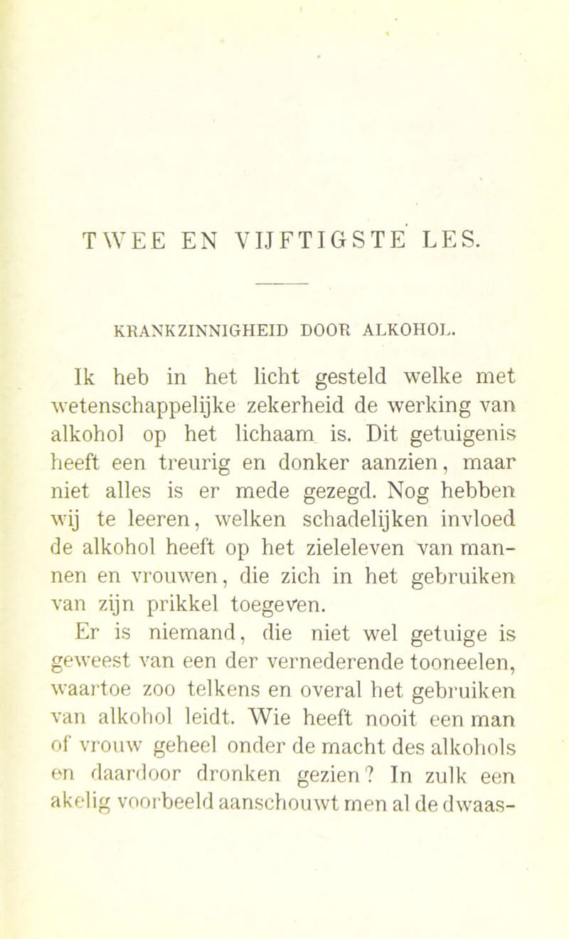 KRANKZINNIGHEID DOOR ALKOHOL. Ik heb in het licht gesteld welke met wetenschappelijke zekerheid de werking van alkohol op het lichaam is. Dit getuigenis heeft een treurig en donker aanzien, maar niet alles is er mede gezegd. Nog hebben wij te leeren, welken schadelijken invloed de alkohol heeft op het zieleleven van man- nen en vrouwen, die zich in het gebruiken van zijn prikkel toegeven. Er is niemand, die niet wel getuige is geweest van een der vernederende tooneelen, waartoe zoo telkens en overal het gebruiken van alkohol leidt. Wie heeft nooit een man of vrouw geheel onder de macht des alkohols en daardoor dronken gezien? In zulk een akelig voorbeeld aanschouwt men al de dwaas-