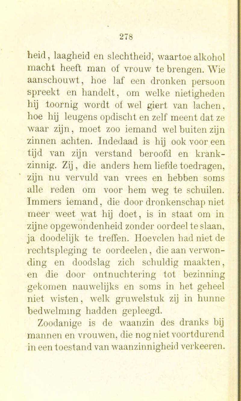 heid, laagheid en slechtheid, waartoe alkohol macht heeft man of vrouw te brengen. Wie aanschouwt, hoe laf een dronken persoon spreekt en handelt, om welke nietigheden hij toornig wordt of wel giert van lachen, hoe hij leugens opdischt en zelf meent dat ze waar zijn, moet zoo iemand wel buiten zijn zinnen achten. Indedaad is hij ook voor een tijd van zijn verstand beroofd en krank- zinnig. Zij, die anders hem liefde toedragen, zijn nu vervuld van vrees en hebben soms alle reden om voor hem weg te schuilen. Immers iemand, die door dronkenschap niet meer weet wat hij doet, is in staat om in zijne opgewondenheid zonder oordeel te slaan, ja doodelijk te treffen. Hoevelen had niet de rechtspleging te oordeelen, die aan verwon- ding en doodslag zich schuldig maakten, en die door ontnuchtering tot bezinning gekomen nauwelijks en soms in het geheel niet wisten, welk gruwelstuk zij in hunne bedwelming hadden gepleegd. Zoodanige is de waanzin des dranks bij mannen en vrouwen, die nog niet voortdurend in een toestand van waanzinnigheid verkeeren.