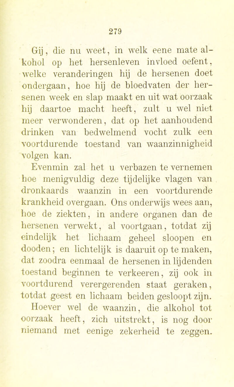 Gij, die nu weet, in welk eene mate al- kohol op het hersenleven invloed oefent, welke veranderingen hij de hersenen doet ondergaan, hoe hij de bloedvaten der her- senen week en slap maakt en uit wat oorzaak hij daartoe macht heeft, zult u wel niet meer verwonderen, dat op het aanhoudend drinken van bedwelmend vocht zulk een voortdurende toestand van waanzinnigheid volgen kan. Evenmin zal het u verbazen te vernemen hoe menigvuldig deze tijdelijke vlagen van dronkaards waanzin in een voortdurende krankheid overgaan. Ons onderwijs wees aan, hoe de ziekten, in andere organen dan de hersenen verwekt, al voortgaan, totdat zij eindelijk het lichaam geheel sloopen en dooden; en lichtelijk is daaruit op te maken, dat zoodra eenmaal de hersenen in lijdenden toestand beginnen te verkeeren, zij ook in voortdurend verergerenden staat geraken, totdat geest en lichaam beiden gesloopt zijn. Hoever wel de waanzin, die alkohol tot oorzaak heeft, zich uitstrekt, is nog door niemand met eenige zekerheid te zeggen.