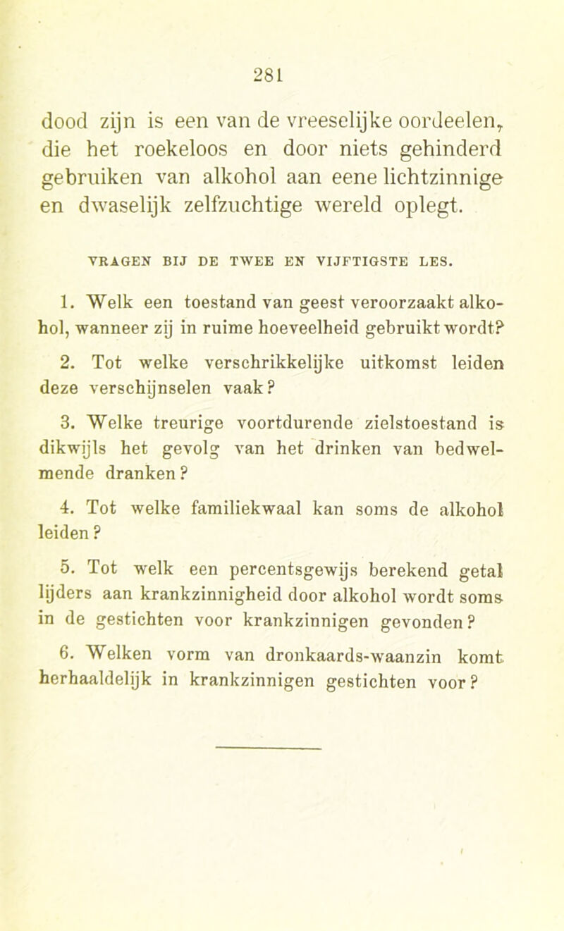 dood zijn is een van de vreeselijke oordeelenr die het roekeloos en door niets gehinderd gebruiken van alkohol aan eene lichtzinnige en dwaselijk zelfzuchtige wereld oplegt. VRAGEN BIJ DE TWEE EN VIJFTIGSTE LES. 1. Welk een toestand van geest veroorzaakt alko- hol, wanneer zij in ruime hoeveelheid gebruikt wordt? 2. Tot welke verschrikkelijke uitkomst leiden deze verschijnselen vaak? 3. Welke treurige voortdurende zielstoestand is dikwijls het gevolg van het drinken van bedwel- mende dranken? 4. Tot welke familiekwaal kan soms de alkohol leiden ? 5. Tot welk een percentsgewijs berekend getal lijders aan krankzinnigheid door alkohol wordt soms in de gestichten voor krankzinnigen gevonden ? 6. Welken vorm van dronkaards-waanzin komt herhaaldelijk in krankzinnigen gestichten voor ?