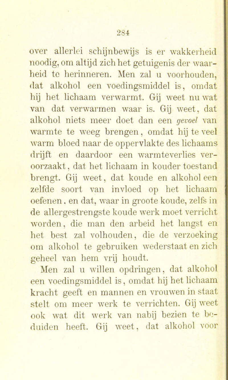 over allerlei schijnbewijs is er wakkerheid noodig, om altijd zich het getuigenis der waar- heid te herinneren. Men zal u voorhouden, dat alkohol een voedingsmiddel is, omdat hij het lichaam verwarmt. Gij weet nu wat van dat verwarmen waar is. Gij weet, dat alkohol niets meer doet dan een gevoel van warmte te weeg brengen, omdat hij te veel warm bloed naar de oppervlakte des lichaams drijft en daardoor een warmteverlies ver- oorzaakt , dat het lichaam in kouder toestand brengt. Gij weet, dat koude en alkohol een zelfde soort van invloed op het lichaam oefenen. en dat, waar in groote koude, zelfs in de allergestrengste koude werk moet verricht worden, die man den arbeid het langst en het best zal volhouden, die de verzoeking om alkohol te gebruiken wederstaat en zich geheel van hem vrij houdt. Men zal u willen opdringen, dat alkohol een voedingsmiddel is, omdat hij het lichaam kracht geeft en mannen en vrouwen in staat stelt om meer werk te verrichten. Gij weet ook wat dit werk van nabij bezien te be- duiden heeft. Gij weet, dat alkohol voor