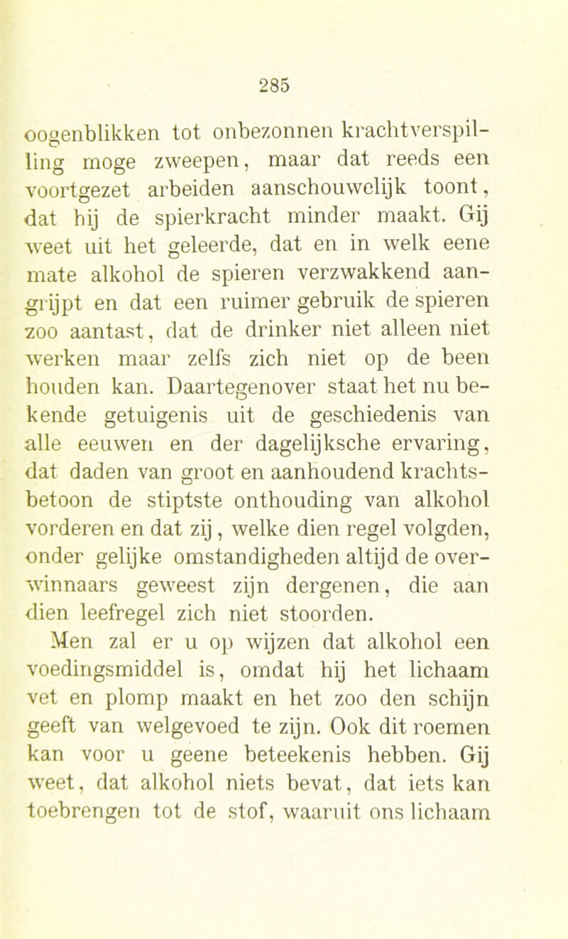 oogenblikken lot onbezonnen krachtverspil- ling moge zweepen, maar dat reeds een voortgezet arbeiden aanschouwelijk toont, dat hij de spierkracht minder maakt. Gij weet uit het geleerde, dat en in welk eene mate alkohol de spieren verzwakkend aan- grijpt en dat een ruimer gebruik de spieren zoo aantast, dat de drinker niet alleen niet werken maar zelfs zich niet op de been houden kan. Daartegenover staat het nu be- kende getuigenis uit de geschiedenis van alle eeuwen en der dagelijksche ervaring, dat daden van groot en aanhoudend krachts- betoon de stiptste onthouding van alkohol vorderen en dat zij, welke dien regel volgden, onder gelijke omstandigheden altijd de over- winnaars geweest zijn dergenen, die aan dien leefregel zich niet stoorden. Men zal er u op wijzen dat alkohol een voedingsmiddel is, omdat hij het lichaam vet en plomp maakt en het zoo den schijn geeft van welgevoed te zijn. Ook dit roemen kan voor u geene beteekenis hebben. Gij weet, dat alkohol niets bevat, dat iets kan toebrengen tot de stof, waaruit ons lichaam