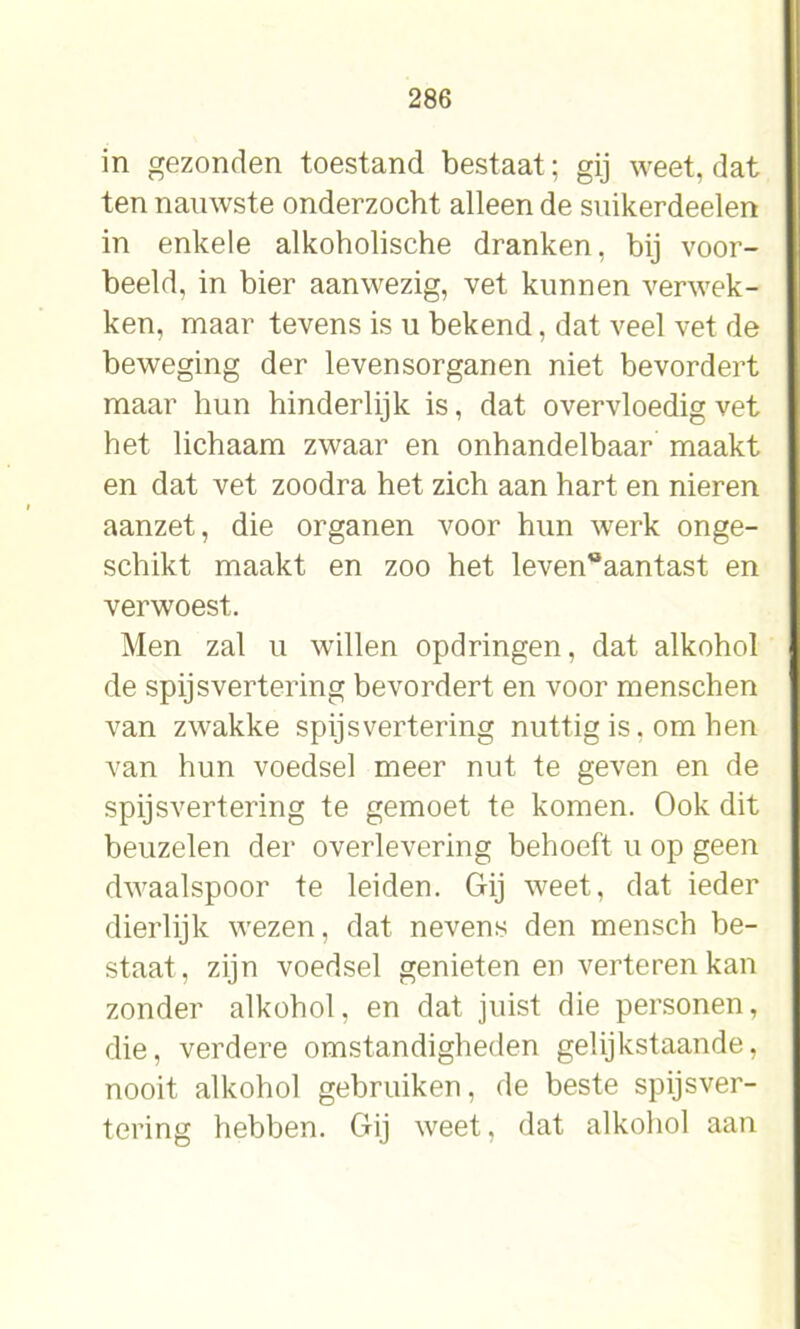 in gezonden toestand bestaat; gij weet, dat ten nauwste onderzocht alleen de suikerdeelen in enkele alkoholische dranken, bij voor- beeld, in bier aanwezig, vet kunnen verwek- ken, maar tevens is u bekend, dat veel vet de beweging der levensorganen niet bevordert maar hun hinderlijk is, dat overvloedig vet het lichaam zwaar en onhandelbaar maakt en dat vet zoodra het zich aan hart en nieren aanzet, die organen voor hun werk onge- schikt maakt en zoo het leven°aantast en verwoest. Men zal u willen opdringen, dat alkohol de spijsvertering bevordert en voor menschen van zwakke spijsvertering nuttig is. om hen van hun voedsel meer nut te geven en de spijsvertering te gemoet te komen. Ook dit beuzelen der overlevering behoeft u op geen dwaalspoor te leiden. Gij weet, dat ieder dierlijk wezen, dat nevens den mensch be- staat, zijn voedsel genieten en verteren kan zonder alkohol, en dat juist die personen, die, verdere omstandigheden gelijkstaande, nooit alkohol gebruiken, de beste spijsver- tering hebben. Gij weet, dat alkohol aan