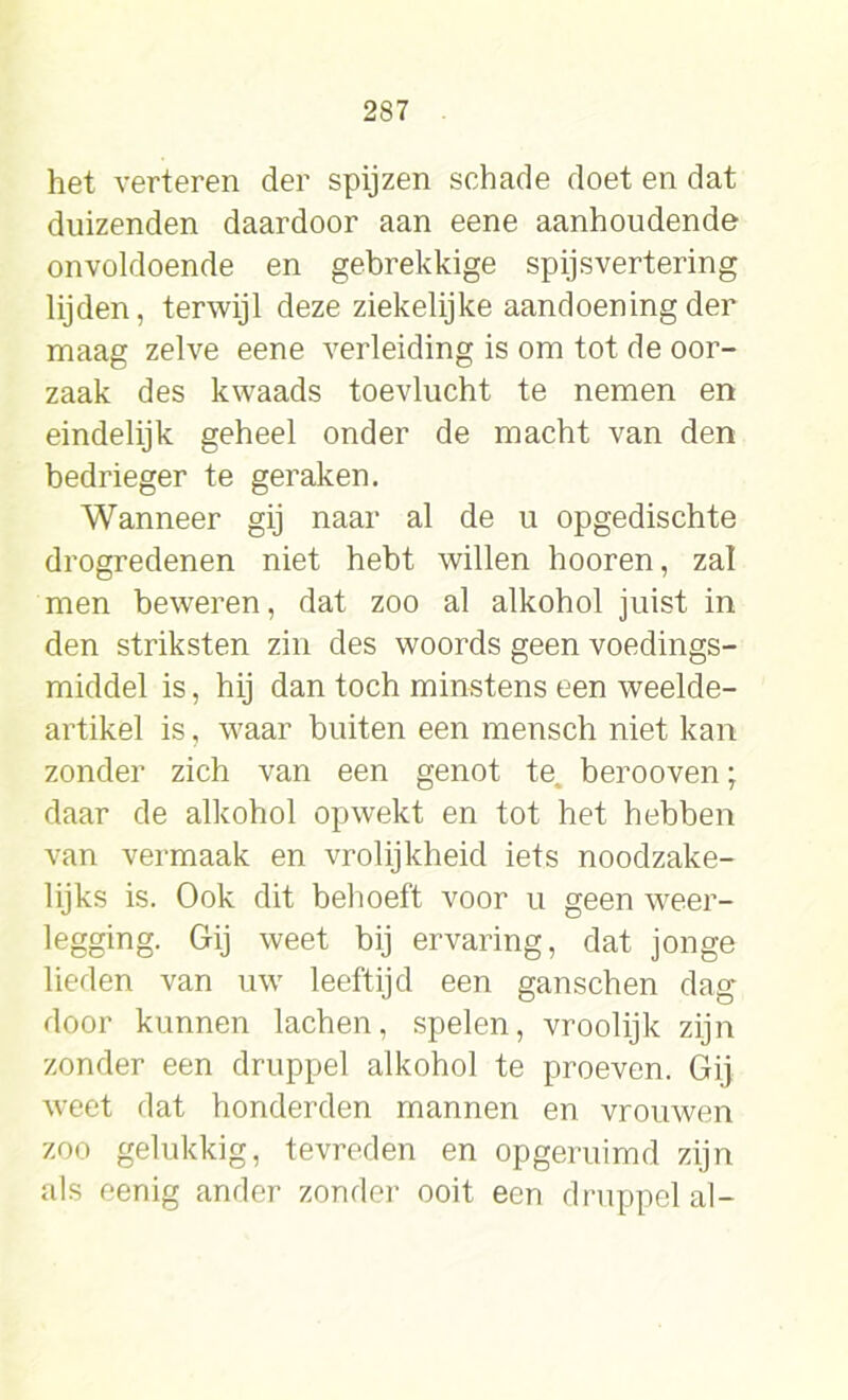 het verteren der spijzen schade doet en dat duizenden daardoor aan eene aanhoudende onvoldoende en gebrekkige spijsvertering lijden, terwijl deze ziekelijke aandoening der maag zelve eene verleiding is om tot de oor- zaak des kwaads toevlucht te nemen en eindelijk geheel onder de macht van den bedrieger te geraken. Wanneer gij naar al de u opgedischte drogredenen niet hebt willen hooren, zal men beweren, dat zoo al alkohol juist in den striksten zin des woords geen voedings- middel is, hij dan toch minstens een weelde- artikel is, waar buiten een mensch niet kan zonder zich van een genot te, berooven; daar de alkohol opwekt en tot het hebben van vermaak en vrolijkheid iets noodzake- lijks is. Ook dit behoeft voor u geen weer- legging. Gij weet bij ervaring, dat jonge lieden van uw leeftijd een ganschen dag door kunnen lachen, spelen, vroolijk zijn zonder een druppel alkohol te proeven. Gij weet dat honderden mannen en vrouwen zoo gelukkig, tevreden en opgeruimd zijn als eenig ander zonder ooit een druppel al-