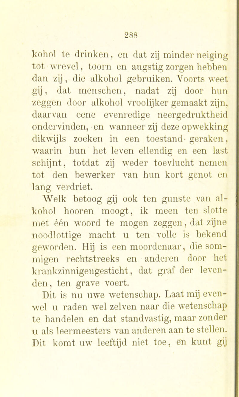 kohol te drinken, en dat zij minder neiging tot wrevel, toorn en angstig zorgen hebben dan zij, die alkohol gebruiken. Voorts weet gij, dat menschen, nadat zij door hun zeggen door alkohol vroolijker gemaakt zijn, daarvan eene evenredige neergedruktheid ondervinden, en wanneer zij deze opwekking dikwijls zoeken in een toestand-geraken, waarin hun het leven ellendig en een last schijnt, totdat zij weder toevlucht nemen tot den bewerker van hun kort genot en lang verdriet. Welk betoog gij ook ten gunste van al- kohol hooren moogt, ik meen ten slotte met één woord te mogen zeggen, dat zijne noodlottige macht u ten volle is bekend geworden. Hij is een moordenaar, die som- migen rechtstreeks en anderen door het krankzinnigengesticht, dat graf der leven- den, ten grave voert. Dit is nu uwe wetenschap. Laat mij even- wel u raden wel zelven naar die wetenschap te handelen en dat standvastig, maar zonder u als leermeesters van anderen aan te stellen. Dit komt uw leeftijd niet toe, en kunt gij